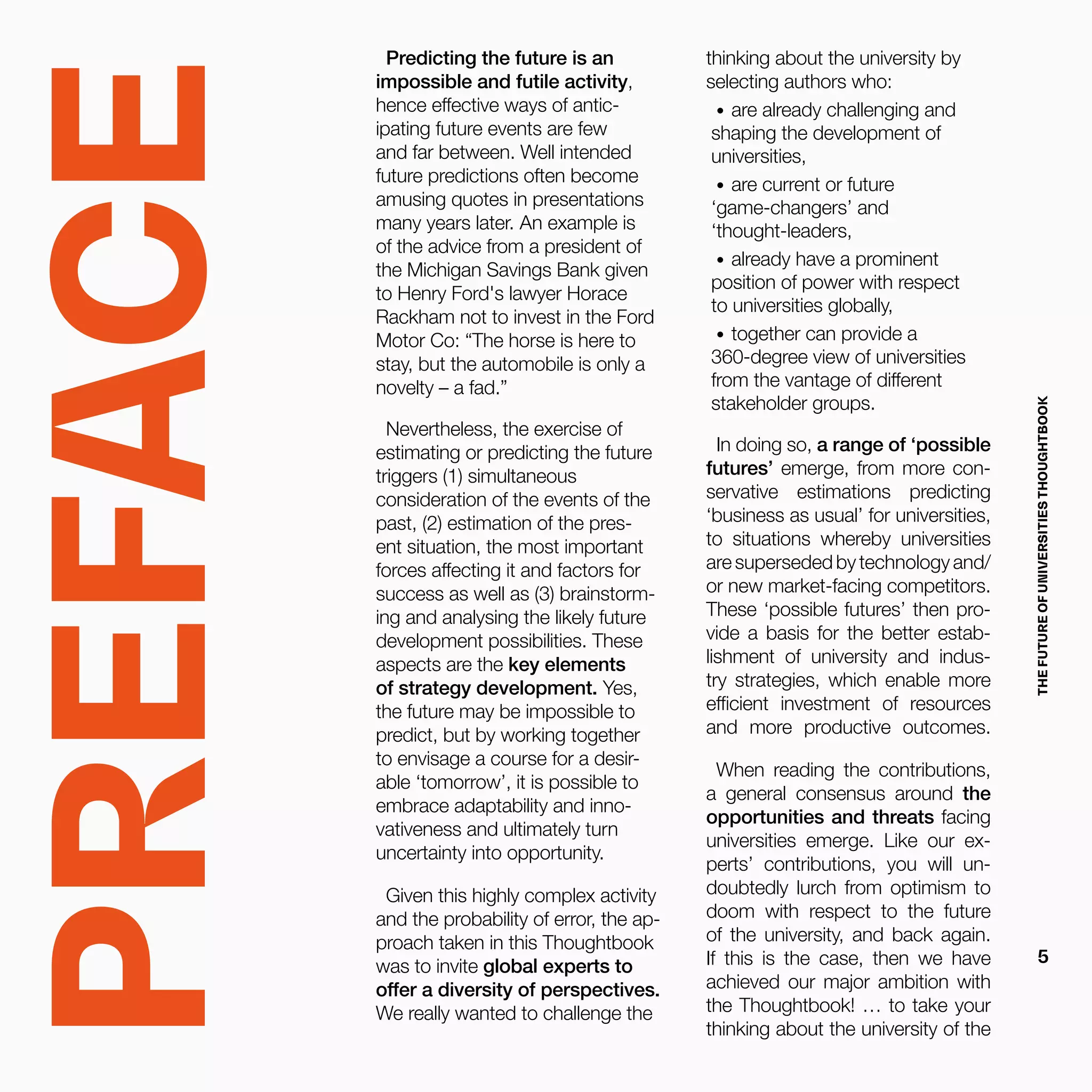 Predicting the future is an
impossible and futile activity,
hence effective ways of antic-
ipating future events are few
and far between. Well intended
future predictions often become
amusing quotes in presentations
many years later. An example is
of the advice from a president of
the Michigan Savings Bank given
to Henry Ford's lawyer Horace
Rackham not to invest in the Ford
Motor Co: “The horse is here to
stay, but the automobile is only a
novelty – a fad.”
Nevertheless, the exercise of
estimating or predicting the future
triggers (1) simultaneous
consideration of the events of the
past, (2) estimation of the pres-
ent situation, the most important
forces affecting it and factors for
success as well as (3) brainstorm-
ing and analysing the likely future
development possibilities. These
aspects are the key elements
of strategy development. Yes,
the future may be impossible to
predict, but by working together
to envisage a course for a desir-
able ‘tomorrow’, it is possible to
embrace adaptability and inno-
vativeness and ultimately turn
uncertainty into opportunity.
Given this highly complex activity
and the probability of error, the ap-
proach taken in this Thoughtbook
was to invite global experts to
offer a diversity of perspectives.
We really wanted to challenge the
thinking about the university by
selecting authors who:
•	 are already challenging and
shaping the development of
universities,
•	 are current or future
‘game-changers’ and
‘thought-leaders,
•	 already have a prominent
position of power with respect
to universities globally,
•	 together can provide a
360-degree view of universities
from the vantage of different
stakeholder groups.
In doing so, a range of ‘possible
futures’ emerge, from more con-
servative estimations predicting
‘business as usual’ for universities,
to situations whereby universities
are superseded by technology and/
or new market-facing competitors.
These ‘possible futures’ then pro-
vide a basis for the better estab-
lishment of university and indus-
try strategies, which enable more
efficient investment of resources
and more productive outcomes.
When reading the contributions,
a general consensus around the
opportunities and threats facing
universities emerge. Like our ex-
perts’ contributions, you will un-
doubtedly lurch from optimism to
doom with respect to the future
of the university, and back again.
If this is the case, then we have
achieved our major ambition with
the Thoughtbook! … to take your
thinking about the university of the
PREFACE
THEFUTUREOFUNIVERSITIESTHOUGHTBOOK
5
 