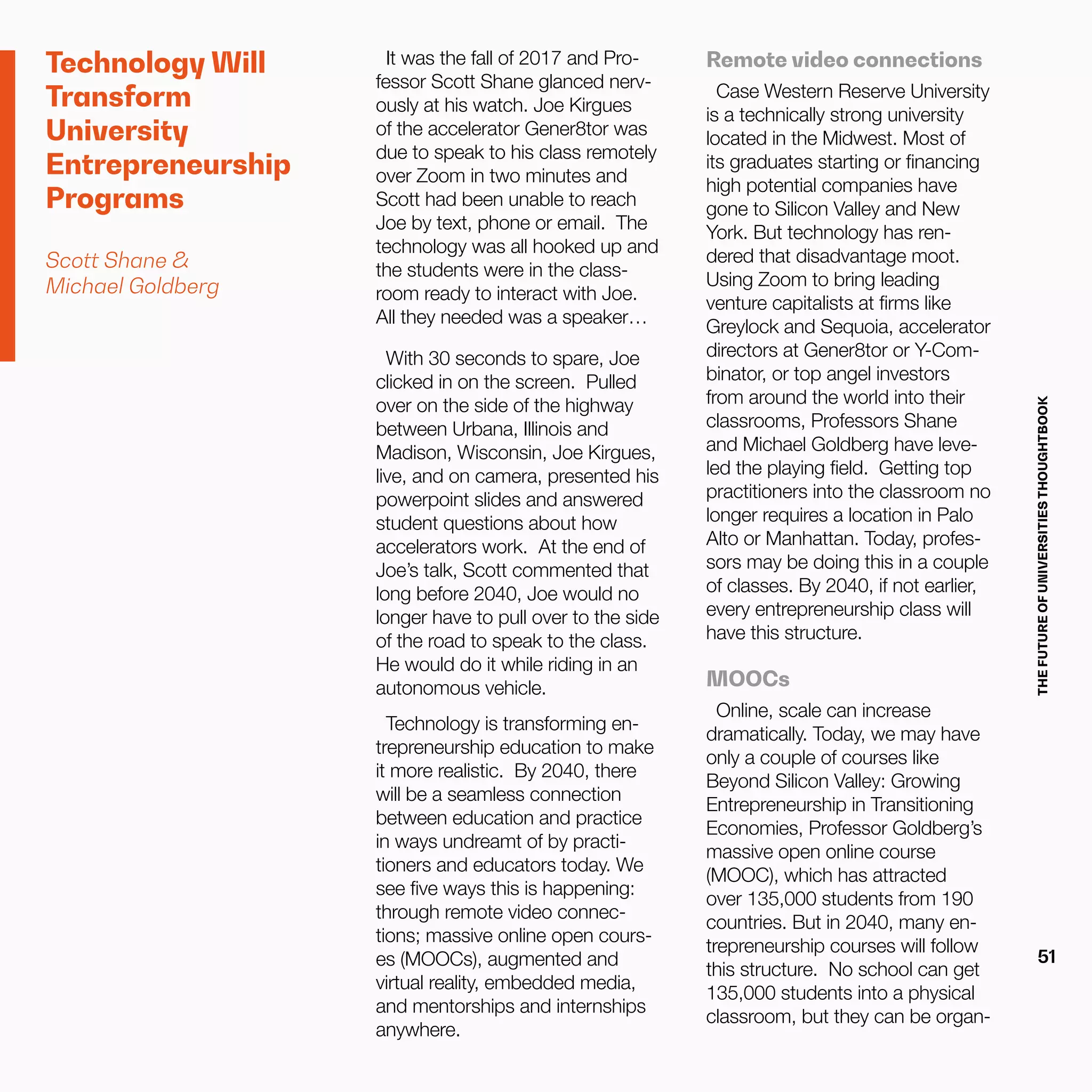 THEFUTUREOFUNIVERSITIESTHOUGHTBOOK
51
Technology Will
Transform
University
Entrepreneurship
Programs
Scott Shane &
Michael Goldberg
It was the fall of 2017 and Pro-
fessor Scott Shane glanced nerv-
ously at his watch. Joe Kirgues
of the accelerator Gener8tor was
due to speak to his class remotely
over Zoom in two minutes and
Scott had been unable to reach
Joe by text, phone or email. The
technology was all hooked up and
the students were in the class-
room ready to interact with Joe.
All they needed was a speaker…
With 30 seconds to spare, Joe
clicked in on the screen. Pulled
over on the side of the highway
between Urbana, Illinois and
Madison, Wisconsin, Joe Kirgues,
live, and on camera, presented his
powerpoint slides and answered
student questions about how
accelerators work. At the end of
Joe’s talk, Scott commented that
long before 2040, Joe would no
longer have to pull over to the side
of the road to speak to the class.
He would do it while riding in an
autonomous vehicle.
Technology is transforming en-
trepreneurship education to make
it more realistic. By 2040, there
will be a seamless connection
between education and practice
in ways undreamt of by practi-
tioners and educators today. We
see five ways this is happening:
through remote video connec-
tions; massive online open cours-
es (MOOCs), augmented and
virtual reality, embedded media,
and mentorships and internships
anywhere.
Remote video connections
Case Western Reserve University
is a technically strong university
located in the Midwest. Most of
its graduates starting or financing
high potential companies have
gone to Silicon Valley and New
York. But technology has ren-
dered that disadvantage moot.
Using Zoom to bring leading
venture capitalists at firms like
Greylock and Sequoia, accelerator
directors at Gener8tor or Y-Com-
binator, or top angel investors
from around the world into their
classrooms, Professors Shane
and Michael Goldberg have leve-
led the playing field. Getting top
practitioners into the classroom no
longer requires a location in Palo
Alto or Manhattan. Today, profes-
sors may be doing this in a couple
of classes. By 2040, if not earlier,
every entrepreneurship class will
have this structure.
MOOCs
Online, scale can increase
dramatically. Today, we may have
only a couple of courses like
Beyond Silicon Valley: Growing
Entrepreneurship in Transitioning
Economies, Professor Goldberg’s
massive open online course
(MOOC), which has attracted
over 135,000 students from 190
countries. But in 2040, many en-
trepreneurship courses will follow
this structure. No school can get
135,000 students into a physical
classroom, but they can be organ-
 