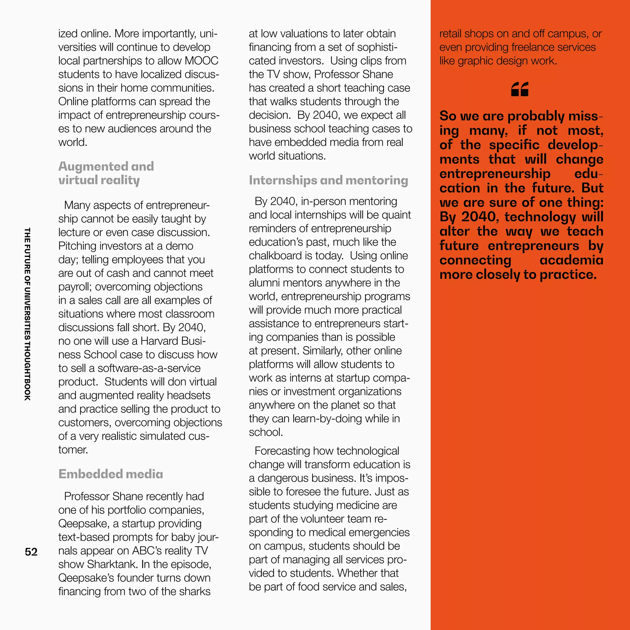 THEFUTUREOFUNIVERSITIESTHOUGHTBOOK
52
ized online. More importantly, uni-
versities will continue to develop
local partnerships to allow MOOC
students to have localized discus-
sions in their home communities.
Online platforms can spread the
impact of entrepreneurship cours-
es to new audiences around the
world.
Augmented and
virtual reality
Many aspects of entrepreneur-
ship cannot be easily taught by
lecture or even case discussion.
Pitching investors at a demo
day; telling employees that you
are out of cash and cannot meet
payroll; overcoming objections
in a sales call are all examples of
situations where most classroom
discussions fall short. By 2040,
no one will use a Harvard Busi-
ness School case to discuss how
to sell a software-as-a-service
product. Students will don virtual
and augmented reality headsets
and practice selling the product to
customers, overcoming objections
of a very realistic simulated cus-
tomer.
Embedded media
Professor Shane recently had
one of his portfolio companies,
Qeepsake, a startup providing
text-based prompts for baby jour-
nals appear on ABC’s reality TV
show Sharktank. In the episode,
Qeepsake’s founder turns down
financing from two of the sharks
So we are probably miss-
ing many, if not most,
of the specific develop-
ments that will change
entrepreneurship edu-
cation in the future. But
we are sure of one thing:
By 2040, technology will
alter the way we teach
future entrepreneurs by
connecting academia
more closely to practice.
“
at low valuations to later obtain
financing from a set of sophisti-
cated investors. Using clips from
the TV show, Professor Shane
has created a short teaching case
that walks students through the
decision. By 2040, we expect all
business school teaching cases to
have embedded media from real
world situations.
Internships and mentoring
By 2040, in-person mentoring
and local internships will be quaint
reminders of entrepreneurship
education’s past, much like the
chalkboard is today. Using online
platforms to connect students to
alumni mentors anywhere in the
world, entrepreneurship programs
will provide much more practical
assistance to entrepreneurs start-
ing companies than is possible
at present. Similarly, other online
platforms will allow students to
work as interns at startup compa-
nies or investment organizations
anywhere on the planet so that
they can learn-by-doing while in
school.
Forecasting how technological
change will transform education is
a dangerous business. It’s impos-
sible to foresee the future. Just as
students studying medicine are
part of the volunteer team re-
sponding to medical emergencies
on campus, students should be
part of managing all services pro-
vided to students. Whether that
be part of food service and sales,
retail shops on and off campus, or
even providing freelance services
like graphic design work.
 