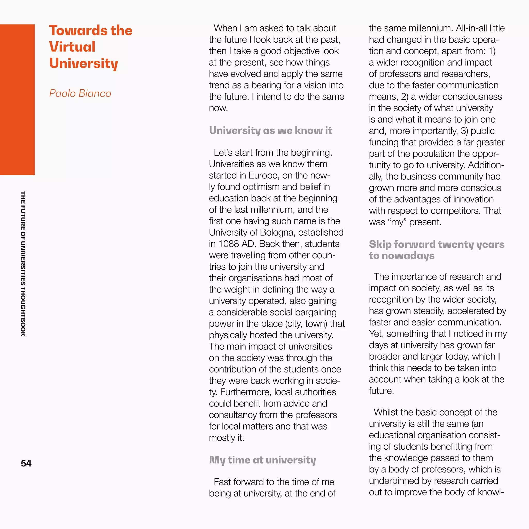 THEFUTUREOFUNIVERSITIESTHOUGHTBOOK
54
Towards the
Virtual
University
Paolo Bianco
When I am asked to talk about
the future I look back at the past,
then I take a good objective look
at the present, see how things
have evolved and apply the same
trend as a bearing for a vision into
the future. I intend to do the same
now.
University as we know it
Let’s start from the beginning.
Universities as we know them
started in Europe, on the new-
ly found optimism and belief in
education back at the beginning
of the last millennium, and the
first one having such name is the
University of Bologna, established
in 1088 AD. Back then, students
were travelling from other coun-
tries to join the university and
their organisations had most of
the weight in defining the way a
university operated, also gaining
a considerable social bargaining
power in the place (city, town) that
physically hosted the university.
The main impact of universities
on the society was through the
contribution of the students once
they were back working in socie-
ty. Furthermore, local authorities
could benefit from advice and
consultancy from the professors
for local matters and that was
mostly it.
My time at university
Fast forward to the time of me
being at university, at the end of
the same millennium. All-in-all little
had changed in the basic opera-
tion and concept, apart from: 1)
a wider recognition and impact
of professors and researchers,
due to the faster communication
means, 2) a wider consciousness
in the society of what university
is and what it means to join one
and, more importantly, 3) public
funding that provided a far greater
part of the population the oppor-
tunity to go to university. Addition-
ally, the business community had
grown more and more conscious
of the advantages of innovation
with respect to competitors. That
was “my” present.
Skip forward twenty years
to nowadays
The importance of research and
impact on society, as well as its
recognition by the wider society,
has grown steadily, accelerated by
faster and easier communication.
Yet, something that I noticed in my
days at university has grown far
broader and larger today, which I
think this needs to be taken into
account when taking a look at the
future.
Whilst the basic concept of the
university is still the same (an
educational organisation consist-
ing of students benefitting from
the knowledge passed to them
by a body of professors, which is
underpinned by research carried
out to improve the body of knowl-
 
