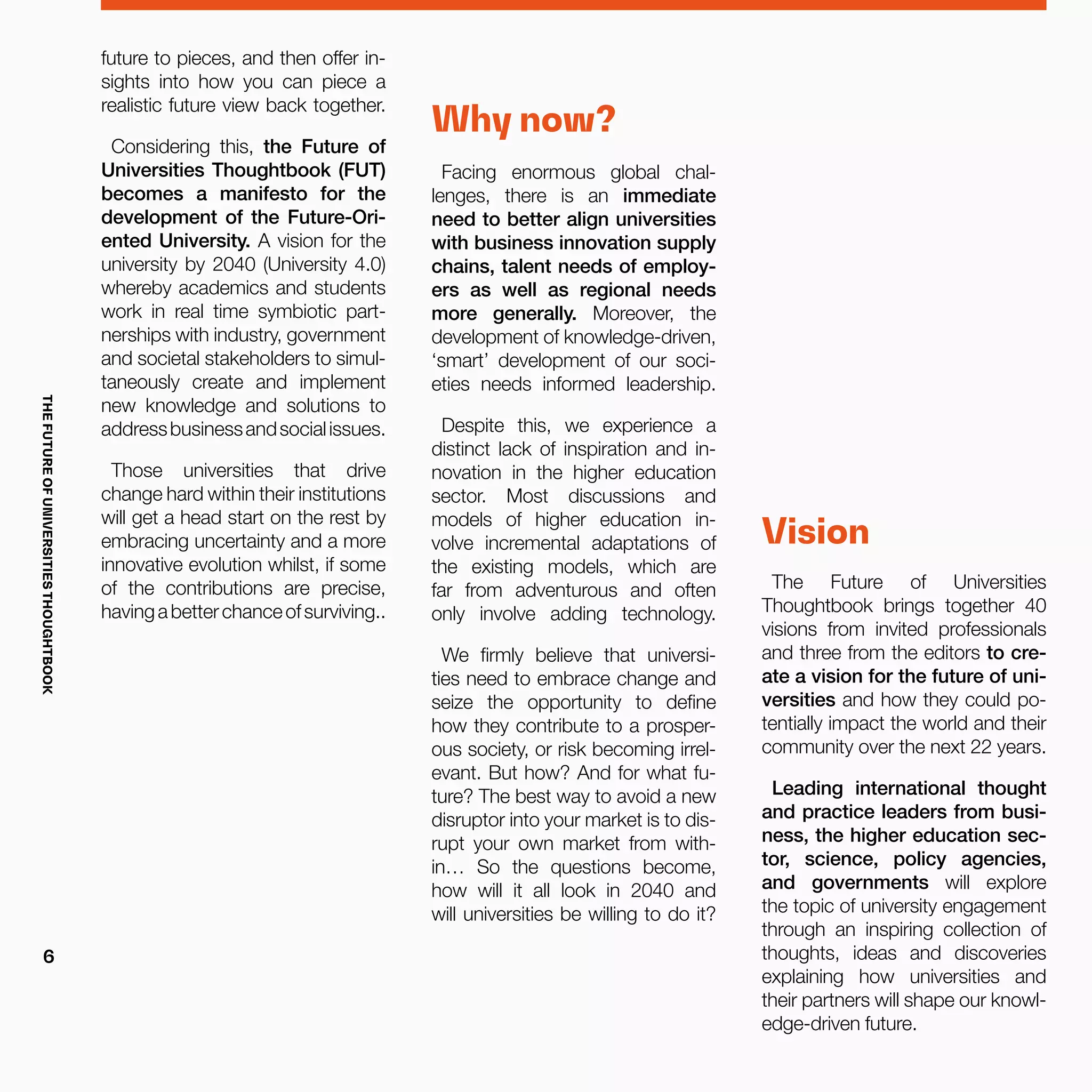 future to pieces, and then offer in-
sights into how you can piece a
realistic future view back together.
Considering this, the Future of
Universities Thoughtbook (FUT)
becomes a manifesto for the
development of the Future-Ori-
ented University. A vision for the
university by 2040 (University 4.0)
whereby academics and students
work in real time symbiotic part-
nerships with industry, government
and societal stakeholders to simul-
taneously create and implement
new knowledge and solutions to
addressbusinessandsocialissues.
Those universities that drive
change hard within their institutions
will get a head start on the rest by
embracing uncertainty and a more
innovative evolution whilst, if some
of the contributions are precise,
havingabetterchanceofsurviving..
Why now?
Facing enormous global chal-
lenges, there is an immediate
need to better align universities
with business innovation supply
chains, talent needs of employ-
ers as well as regional needs
more generally. Moreover, the
development of knowledge-driven,
‘smart’ development of our soci-
eties needs informed leadership.
Despite this, we experience a
distinct lack of inspiration and in-
novation in the higher education
sector. Most discussions and
models of higher education in-
volve incremental adaptations of
the existing models, which are
far from adventurous and often
only involve adding technology.
We firmly believe that universi-
ties need to embrace change and
seize the opportunity to define
how they contribute to a prosper-
ous society, or risk becoming irrel-
evant. But how? And for what fu-
ture? The best way to avoid a new
disruptor into your market is to dis-
rupt your own market from with-
in… So the questions become,
how will it all look in 2040 and
will universities be willing to do it?
Vision
The Future of Universities
Thoughtbook brings together 40
visions from invited professionals
and three from the editors to cre-
ate a vision for the future of uni-
versities and how they could po-
tentially impact the world and their
community over the next 22 years.
Leading international thought
and practice leaders from busi-
ness, the higher education sec-
tor, science, policy agencies,
and governments will explore
the topic of university engagement
through an inspiring collection of
thoughts, ideas and discoveries
explaining how universities and
their partners will shape our knowl-
edge-driven future.
THEFUTUREOFUNIVERSITIESTHOUGHTBOOK
6
 