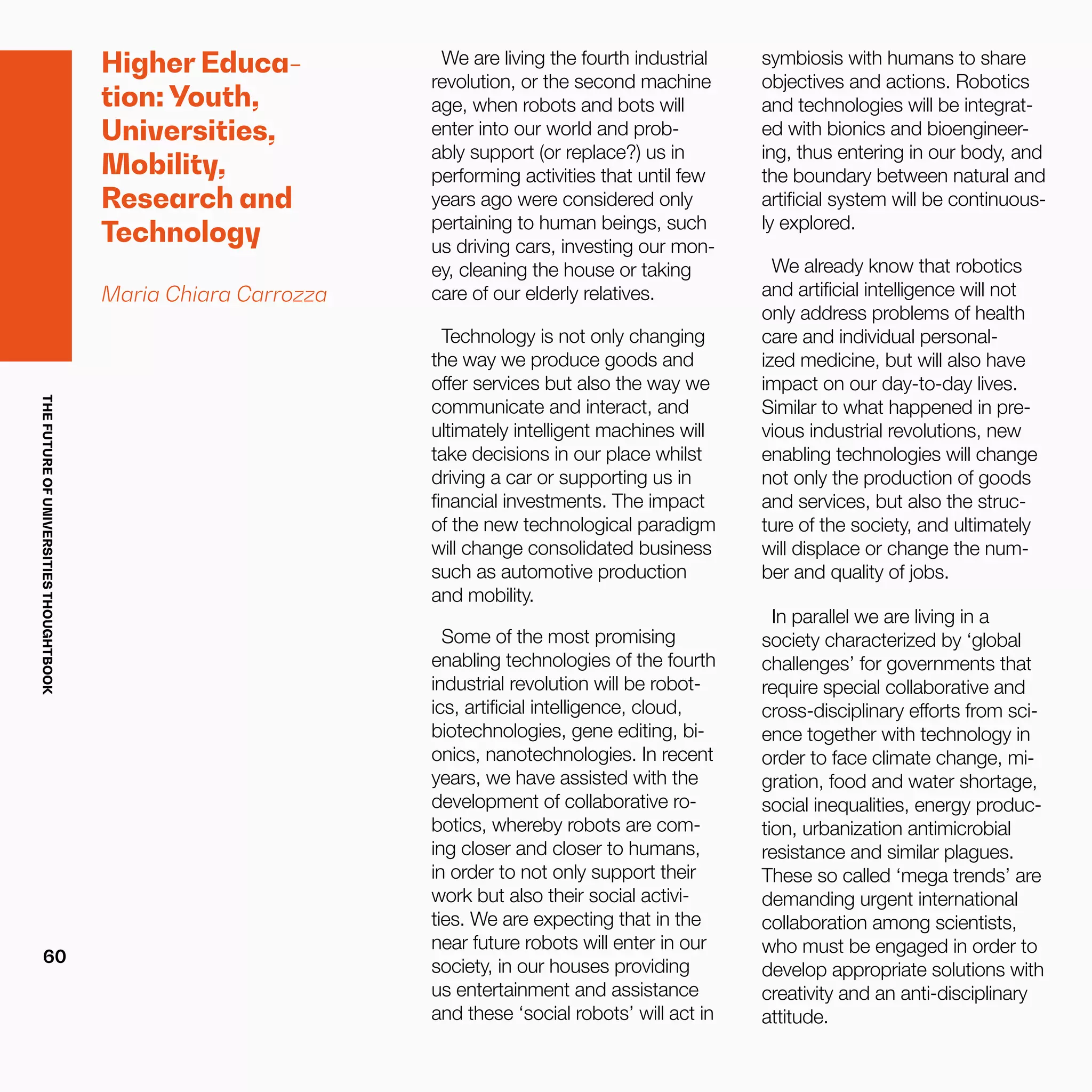 THEFUTUREOFUNIVERSITIESTHOUGHTBOOK
60
Higher Educa-
tion: Youth,
Universities,
Mobility,
Research and
Technology
Maria Chiara Carrozza
We are living the fourth industrial
revolution, or the second machine
age, when robots and bots will
enter into our world and prob-
ably support (or replace?) us in
performing activities that until few
years ago were considered only
pertaining to human beings, such
us driving cars, investing our mon-
ey, cleaning the house or taking
care of our elderly relatives.
Technology is not only changing
the way we produce goods and
offer services but also the way we
communicate and interact, and
ultimately intelligent machines will
take decisions in our place whilst
driving a car or supporting us in
financial investments. The impact
of the new technological paradigm
will change consolidated business
such as automotive production
and mobility.
Some of the most promising
enabling technologies of the fourth
industrial revolution will be robot-
ics, artificial intelligence, cloud,
biotechnologies, gene editing, bi-
onics, nanotechnologies. In recent
years, we have assisted with the
development of collaborative ro-
botics, whereby robots are com-
ing closer and closer to humans,
in order to not only support their
work but also their social activi-
ties. We are expecting that in the
near future robots will enter in our
society, in our houses providing
us entertainment and assistance
and these ‘social robots’ will act in
symbiosis with humans to share
objectives and actions. Robotics
and technologies will be integrat-
ed with bionics and bioengineer-
ing, thus entering in our body, and
the boundary between natural and
artificial system will be continuous-
ly explored.
We already know that robotics
and artificial intelligence will not
only address problems of health
care and individual personal-
ized medicine, but will also have
impact on our day-to-day lives.
Similar to what happened in pre-
vious industrial revolutions, new
enabling technologies will change
not only the production of goods
and services, but also the struc-
ture of the society, and ultimately
will displace or change the num-
ber and quality of jobs.
In parallel we are living in a
society characterized by ‘global
challenges’ for governments that
require special collaborative and
cross-disciplinary efforts from sci-
ence together with technology in
order to face climate change, mi-
gration, food and water shortage,
social inequalities, energy produc-
tion, urbanization antimicrobial
resistance and similar plagues.
These so called ‘mega trends’ are
demanding urgent international
collaboration among scientists,
who must be engaged in order to
develop appropriate solutions with
creativity and an anti-disciplinary
attitude.
 