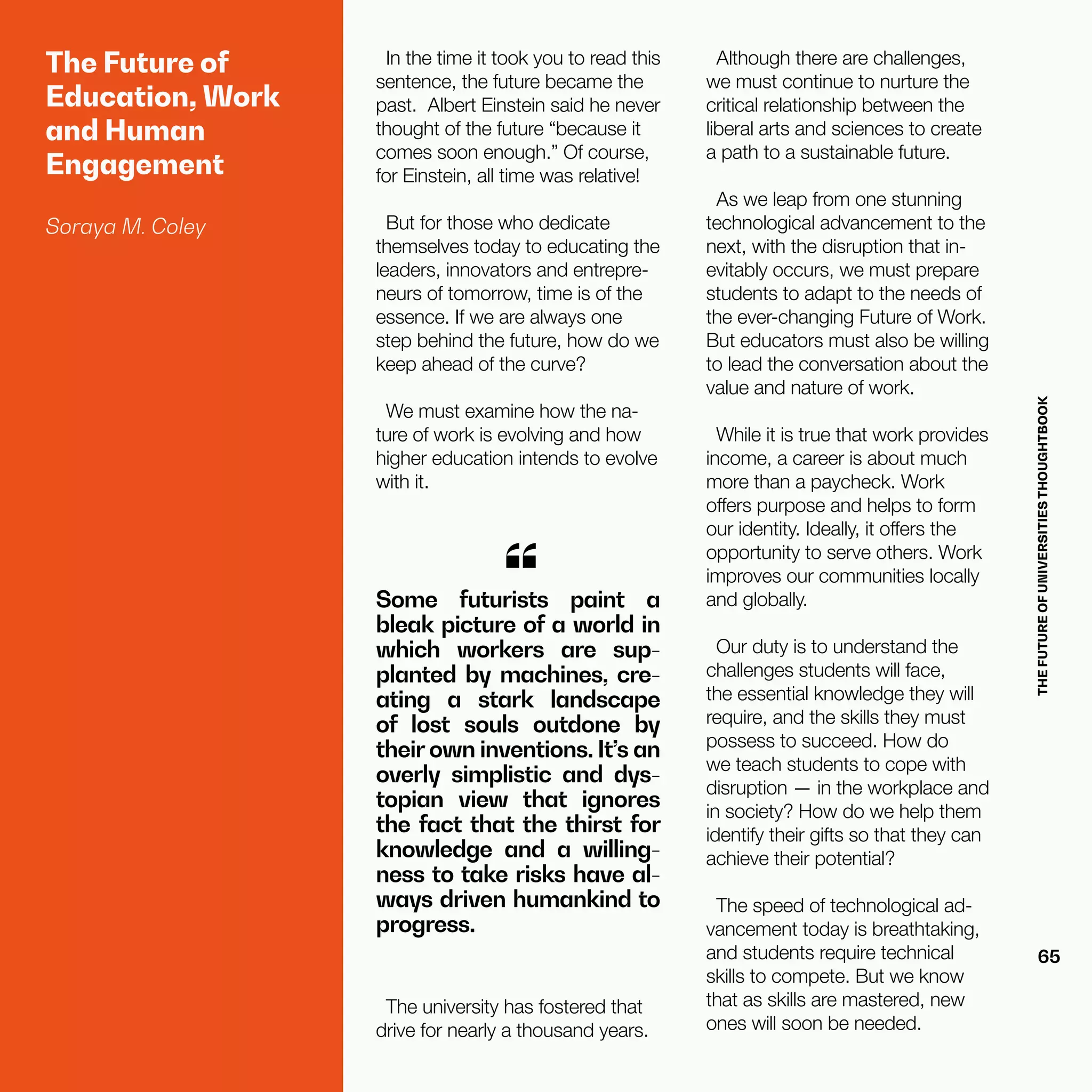 THEFUTUREOFUNIVERSITIESTHOUGHTBOOK
65
The Future of
Education, Work
and Human
Engagement
Soraya M. Coley
In the time it took you to read this
sentence, the future became the
past.  Albert Einstein said he never
thought of the future “because it
comes soon enough.” Of course,
for Einstein, all time was relative!
But for those who dedicate
themselves today to educating the
leaders, innovators and entrepre-
neurs of tomorrow, time is of the
essence. If we are always one
step behind the future, how do we
keep ahead of the curve?
We must examine how the na-
ture of work is evolving and how
higher education intends to evolve
with it.
Some futurists paint a
bleak picture of a world in
which workers are sup-
planted by machines, cre-
ating a stark landscape
of lost souls outdone by
their own inventions. It’s an
overly simplistic and dys-
topian view that ignores
the fact that the thirst for
knowledge and a willing-
ness to take risks have al-
ways driven humankind to
progress.
“
The university has fostered that
drive for nearly a thousand years.
Although there are challenges,
we must continue to nurture the
critical relationship between the
liberal arts and sciences to create
a path to a sustainable future.
As we leap from one stunning
technological advancement to the
next, with the disruption that in-
evitably occurs, we must prepare
students to adapt to the needs of
the ever-changing Future of Work.
But educators must also be willing
to lead the conversation about the
value and nature of work.
While it is true that work provides
income, a career is about much
more than a paycheck. Work
offers purpose and helps to form
our identity. Ideally, it offers the
opportunity to serve others. Work
improves our communities locally
and globally.
Our duty is to understand the
challenges students will face,
the essential knowledge they will
require, and the skills they must
possess to succeed. How do
we teach students to cope with
disruption — in the workplace and
in society? How do we help them
identify their gifts so that they can
achieve their potential?
The speed of technological ad-
vancement today is breathtaking,
and students require technical
skills to compete. But we know
that as skills are mastered, new
ones will soon be needed.
 