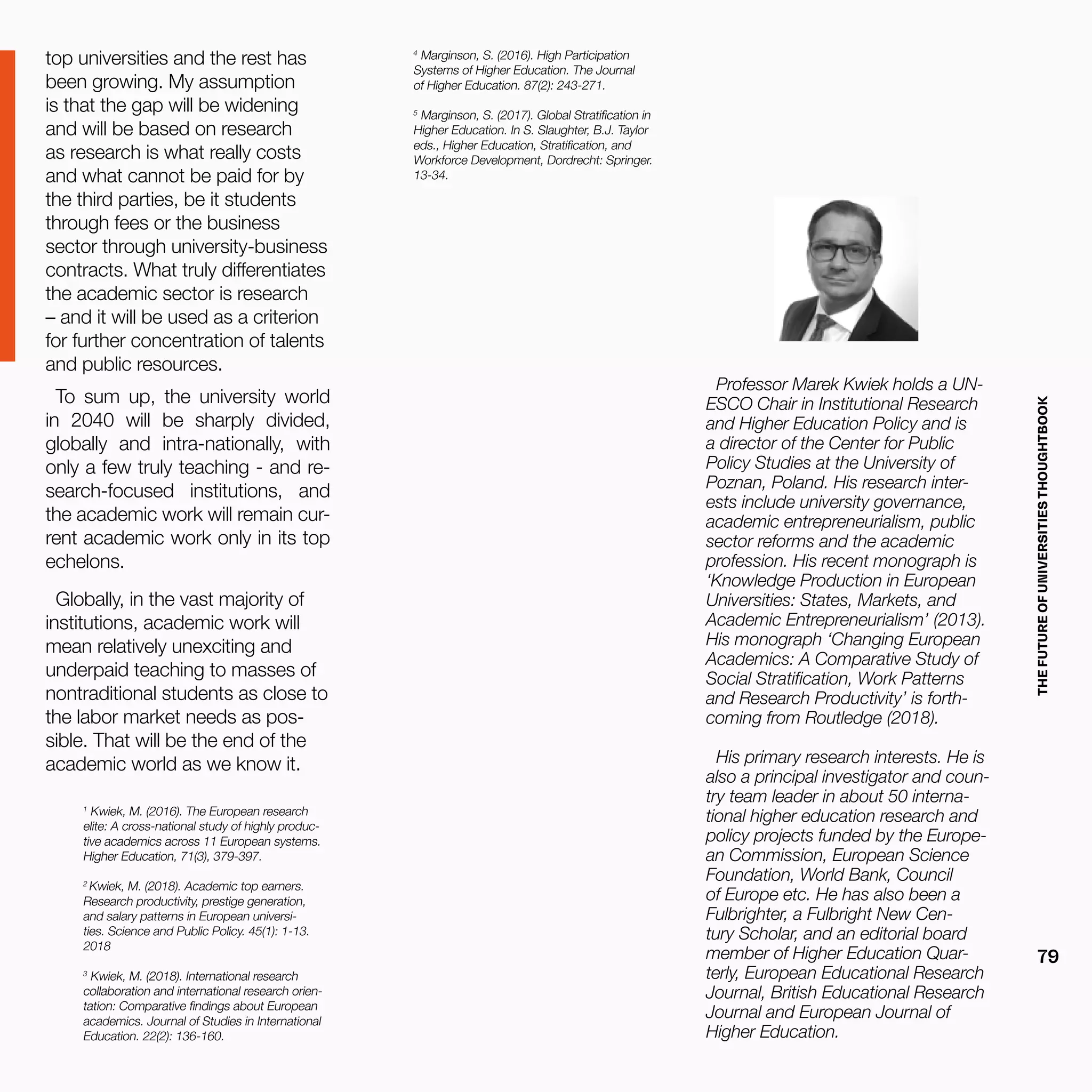 THEFUTUREOFUNIVERSITIESTHOUGHTBOOK
79
top universities and the rest has
been growing. My assumption
is that the gap will be widening
and will be based on research
as research is what really costs
and what cannot be paid for by
the third parties, be it students
through fees or the business
sector through university-business
contracts. What truly differentiates
the academic sector is research
– and it will be used as a criterion
for further concentration of talents
and public resources.
To sum up, the university world
in 2040 will be sharply divided,
globally and intra-nationally, with
only a few truly teaching - and re-
search-focused institutions, and
the academic work will remain cur-
rent academic work only in its top
echelons.
Globally, in the vast majority of
institutions, academic work will
mean relatively unexciting and
underpaid teaching to masses of
nontraditional students as close to
the labor market needs as pos-
sible. That will be the end of the
academic world as we know it.
1
Kwiek, M. (2016). The European research
elite: A cross-national study of highly produc-
tive academics across 11 European systems.
Higher Education, 71(3), 379-397.
2
Kwiek, M. (2018). Academic top earners.
Research productivity, prestige generation,
and salary patterns in European universi-
ties. Science and Public Policy. 45(1): 1-13.
2018
3
Kwiek, M. (2018). International research
collaboration and international research orien-
tation: Comparative findings about European
academics. Journal of Studies in International
Education. 22(2): 136-160.
Professor Marek Kwiek holds a UN-
ESCO Chair in Institutional Research
and Higher Education Policy and is
a director of the Center for Public
Policy Studies at the University of
Poznan, Poland. His research inter-
ests include university governance,
academic entrepreneurialism, public
sector reforms and the academic
profession. His recent monograph is
‘Knowledge Production in European
Universities: States, Markets, and
Academic Entrepreneurialism’ (2013).
His monograph ‘Changing European
Academics: A Comparative Study of
Social Stratification, Work Patterns
and Research Productivity’ is forth-
coming from Routledge (2018).
His primary research interests. He is
also a principal investigator and coun-
try team leader in about 50 interna-
tional higher education research and
policy projects funded by the Europe-
an Commission, European Science
Foundation, World Bank, Council
of Europe etc. He has also been a
Fulbrighter, a Fulbright New Cen-
tury Scholar, and an editorial board
member of Higher Education Quar-
terly, European Educational Research
Journal, British Educational Research
Journal and European Journal of
Higher Education.
4
Marginson, S. (2016). High Participation
Systems of Higher Education. The Journal
of Higher Education. 87(2): 243-271.
5
Marginson, S. (2017). Global Stratification in
Higher Education. In S. Slaughter, B.J. Taylor
eds., Higher Education, Stratification, and
Workforce Development, Dordrecht: Springer.
13-34.
 