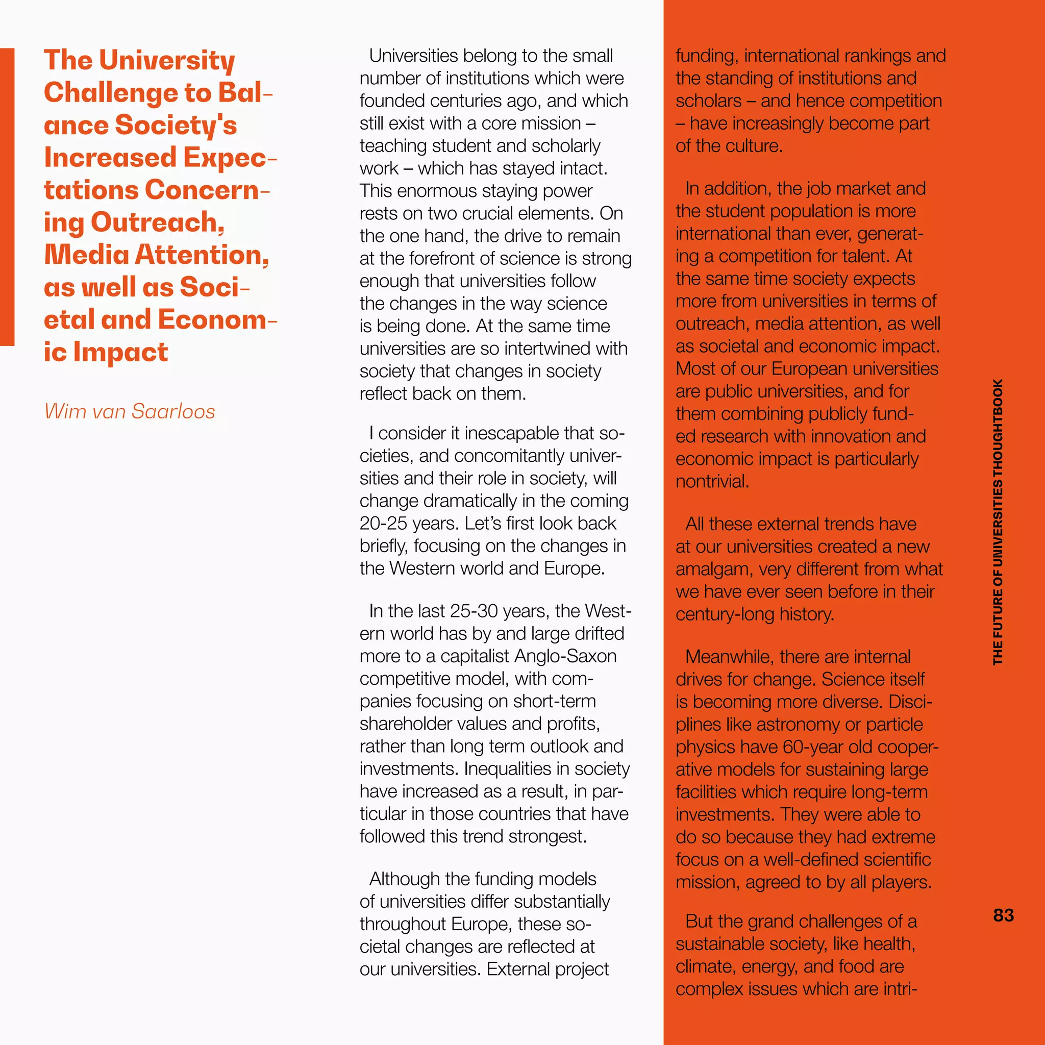 THEFUTUREOFUNIVERSITIESTHOUGHTBOOK
83
The University
Challenge to Bal-
ance Society's
Increased Expec-
tations Concern-
ing Outreach,
Media Attention,
as well as Soci-
etal and Econom-
ic Impact
Wim van Saarloos
Universities belong to the small
number of institutions which were
founded centuries ago, and which
still exist with a core mission –
teaching student and scholarly
work – which has stayed intact.
This enormous staying power
rests on two crucial elements. On
the one hand, the drive to remain
at the forefront of science is strong
enough that universities follow
the changes in the way science
is being done. At the same time
universities are so intertwined with
society that changes in society
reflect back on them.
I consider it inescapable that so-
cieties, and concomitantly univer-
sities and their role in society, will
change dramatically in the coming
20-25 years. Let’s first look back
briefly, focusing on the changes in
the Western world and Europe.
In the last 25-30 years, the West-
ern world has by and large drifted
more to a capitalist Anglo-Saxon
competitive model, with com-
panies focusing on short-term
shareholder values and profits,
rather than long term outlook and
investments. Inequalities in society
have increased as a result, in par-
ticular in those countries that have
followed this trend strongest.
Although the funding models
of universities differ substantially
throughout Europe, these so-
cietal changes are reflected at
our universities. External project
THEFUTUREOFUNIVERSITIESTHOUGHTBOOK
83
funding, international rankings and
the standing of institutions and
scholars – and hence competition
– have increasingly become part
of the culture.
In addition, the job market and
the student population is more
international than ever, generat-
ing a competition for talent. At
the same time society expects
more from universities in terms of
outreach, media attention, as well
as societal and economic impact.
Most of our European universities
are public universities, and for
them combining publicly fund-
ed research with innovation and
economic impact is particularly
nontrivial.
All these external trends have
at our universities created a new
amalgam, very different from what
we have ever seen before in their
century-long history.
Meanwhile, there are internal
drives for change. Science itself
is becoming more diverse. Disci-
plines like astronomy or particle
physics have 60-year old cooper-
ative models for sustaining large
facilities which require long-term
investments. They were able to
do so because they had extreme
focus on a well-defined scientific
mission, agreed to by all players.
But the grand challenges of a
sustainable society, like health,
climate, energy, and food are
complex issues which are intri-
 