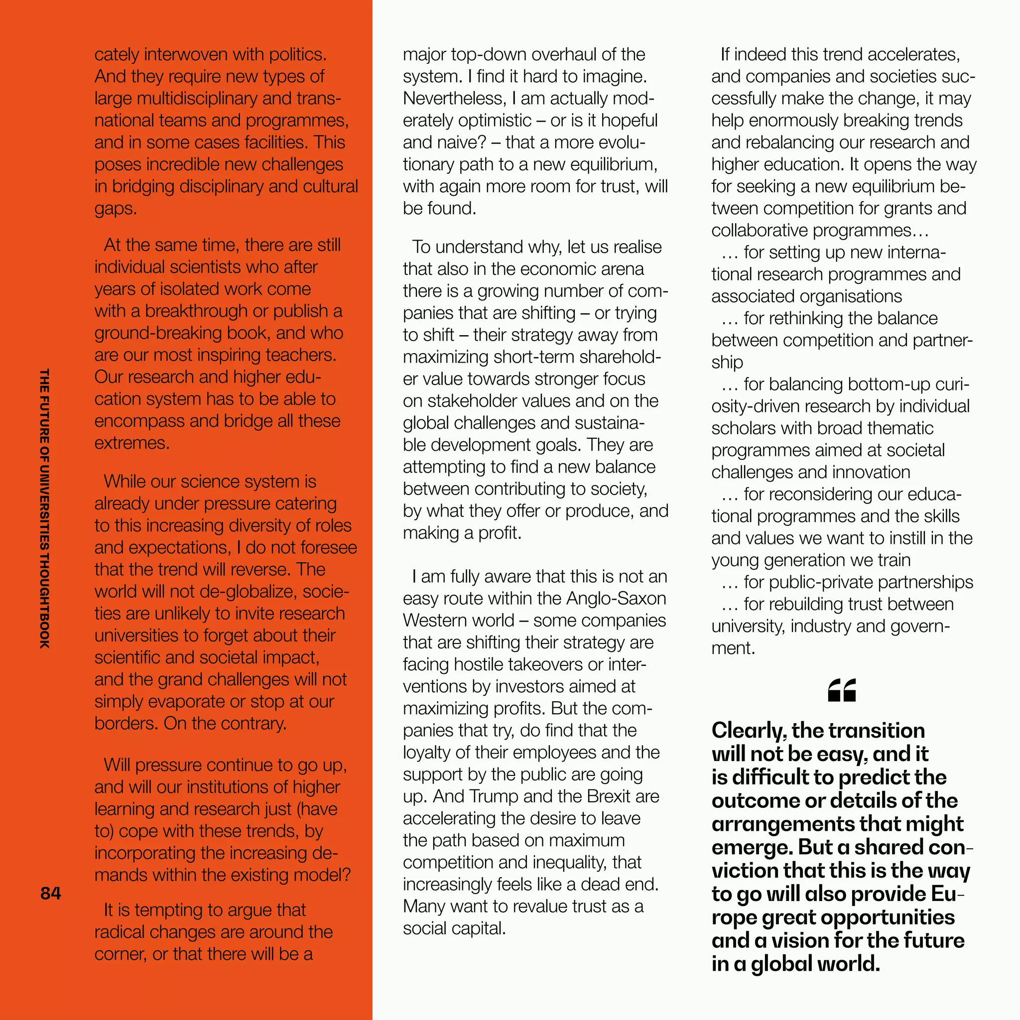 THEFUTUREOFUNIVERSITIESTHOUGHTBOOK
84
Clearly, the transition
will not be easy, and it
is difficult to predict the
outcome or details ofthe
arrangements that might
emerge. But a shared con-
viction that this is the way
to go will also provide Eu-
rope great opportunities
and a vision forthe future
in a global world.
“
cately interwoven with politics.
And they require new types of
large multidisciplinary and trans-
national teams and programmes,
and in some cases facilities. This
poses incredible new challenges
in bridging disciplinary and cultural
gaps.
At the same time, there are still
individual scientists who after
years of isolated work come
with a breakthrough or publish a
ground-breaking book, and who
are our most inspiring teachers.
Our research and higher edu-
cation system has to be able to
encompass and bridge all these
extremes.
While our science system is
already under pressure catering
to this increasing diversity of roles
and expectations, I do not foresee
that the trend will reverse. The
world will not de-globalize, socie-
ties are unlikely to invite research
universities to forget about their
scientific and societal impact,
and the grand challenges will not
simply evaporate or stop at our
borders. On the contrary.
Will pressure continue to go up,
and will our institutions of higher
learning and research just (have
to) cope with these trends, by
incorporating the increasing de-
mands within the existing model?
It is tempting to argue that
radical changes are around the
corner, or that there will be a
major top-down overhaul of the
system. I find it hard to imagine.
Nevertheless, I am actually mod-
erately optimistic – or is it hopeful
and naive? – that a more evolu-
tionary path to a new equilibrium,
with again more room for trust, will
be found.
To understand why, let us realise
that also in the economic arena
there is a growing number of com-
panies that are shifting – or trying
to shift – their strategy away from
maximizing short-term sharehold-
er value towards stronger focus
on stakeholder values and on the
global challenges and sustaina-
ble development goals. They are
attempting to find a new balance
between contributing to society,
by what they offer or produce, and
making a profit.
I am fully aware that this is not an
easy route within the Anglo-Saxon
Western world – some companies
that are shifting their strategy are
facing hostile takeovers or inter-
ventions by investors aimed at
maximizing profits. But the com-
panies that try, do find that the
loyalty of their employees and the
support by the public are going
up. And Trump and the Brexit are
accelerating the desire to leave
the path based on maximum
competition and inequality, that
increasingly feels like a dead end.
Many want to revalue trust as a
social capital.
If indeed this trend accelerates,
and companies and societies suc-
cessfully make the change, it may
help enormously breaking trends
and rebalancing our research and
higher education. It opens the way
for seeking a new equilibrium be-
tween competition for grants and
collaborative programmes…
… for setting up new interna-
tional research programmes and
associated organisations
… for rethinking the balance
between competition and partner-
ship
… for balancing bottom-up curi-
osity-driven research by individual
scholars with broad thematic
programmes aimed at societal
challenges and innovation
… for reconsidering our educa-
tional programmes and the skills
and values we want to instill in the
young generation we train
… for public-private partnerships
… for rebuilding trust between
university, industry and govern-
ment.
84
THEFUTUREOFUNIVERSITIESTHOUGHTBOOK
 