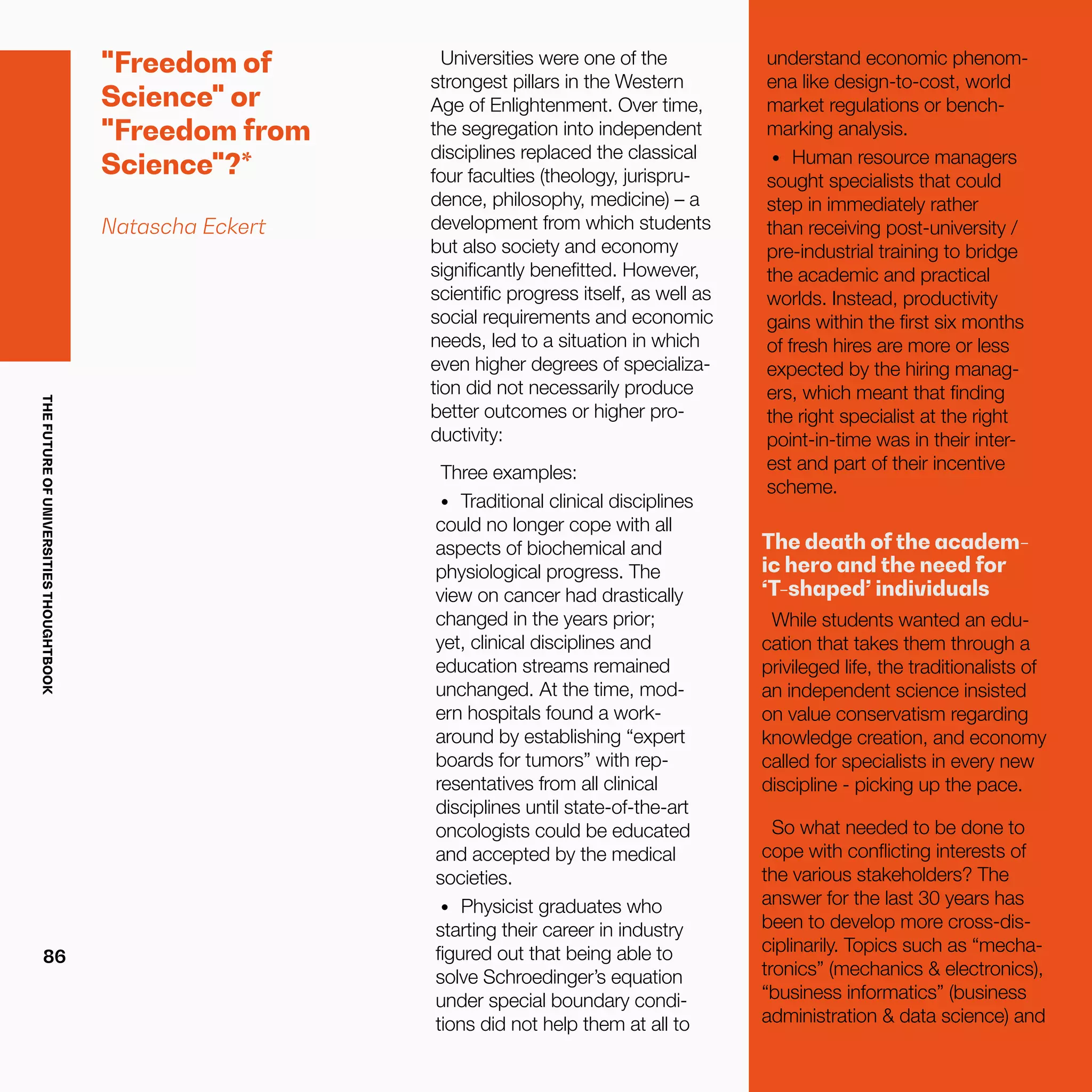 THEFUTUREOFUNIVERSITIESTHOUGHTBOOK
86
"Freedom of
Science" or
"Freedom from
Science"?*
Natascha Eckert
Universities were one of the
strongest pillars in the Western
Age of Enlightenment. Over time,
the segregation into independent
disciplines replaced the classical
four faculties (theology, jurispru-
dence, philosophy, medicine) – a
development from which students
but also society and economy
significantly benefitted. However,
scientific progress itself, as well as
social requirements and economic
needs, led to a situation in which
even higher degrees of specializa-
tion did not necessarily produce
better outcomes or higher pro-
ductivity:
Three examples:
•	 	Traditional clinical disciplines
could no longer cope with all
aspects of biochemical and
physiological progress. The
view on cancer had drastically
changed in the years prior;
yet, clinical disciplines and
education streams remained
unchanged. At the time, mod-
ern hospitals found a work-
around by establishing “expert
boards for tumors” with rep-
resentatives from all clinical
disciplines until state-of-the-art
oncologists could be educated
and accepted by the medical
societies.
•	 	Physicist graduates who
starting their career in industry
figured out that being able to
solve Schroedinger’s equation
under special boundary condi-
tions did not help them at all to
understand economic phenom-
ena like design-to-cost, world
market regulations or bench-
marking analysis.
•	 	Human resource managers
sought specialists that could
step in immediately rather
than receiving post-university /
pre-industrial training to bridge
the academic and practical
worlds. Instead, productivity
gains within the first six months
of fresh hires are more or less
expected by the hiring manag-
ers, which meant that finding
the right specialist at the right
point-in-time was in their inter-
est and part of their incentive
scheme.
The death of the academ-
ic hero and the need for
‘T-shaped’ individuals
While students wanted an edu-
cation that takes them through a
privileged life, the traditionalists of
an independent science insisted
on value conservatism regarding
knowledge creation, and economy
called for specialists in every new
discipline - picking up the pace.
So what needed to be done to
cope with conflicting interests of
the various stakeholders? The
answer for the last 30 years has
been to develop more cross-dis-
ciplinarily. Topics such as “mecha-
tronics” (mechanics & electronics),
“business informatics” (business
administration & data science) and
 
