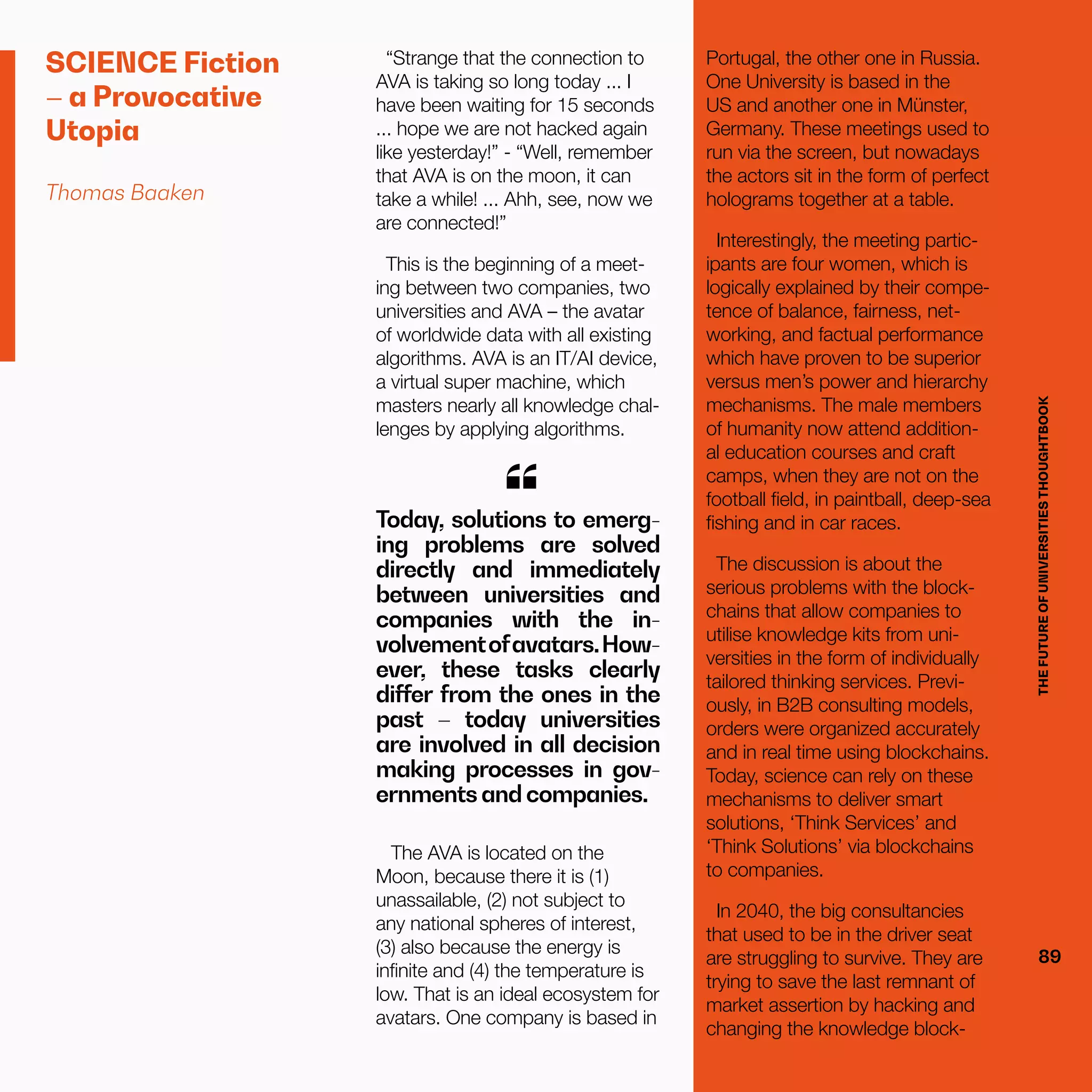 THEFUTUREOFUNIVERSITIESTHOUGHTBOOK
89
SCIENCE Fiction
– a Provocative
Utopia
Thomas Baaken
“Strange that the connection to
AVA is taking so long today ... I
have been waiting for 15 seconds
... hope we are not hacked again
like yesterday!” - “Well, remember
that AVA is on the moon, it can
take a while! ... Ahh, see, now we
are connected!”
This is the beginning of a meet-
ing between two companies, two
universities and AVA – the avatar
of worldwide data with all existing
algorithms. AVA is an IT/AI device,
a virtual super machine, which
masters nearly all knowledge chal-
lenges by applying algorithms.
Today, solutions to emerg-
ing problems are solved
directly and immediately
between universities and
companies with the in-
volvementofavatars.How-
ever, these tasks clearly
differ from the ones in the
past – today universities
are involved in all decision
making processes in gov-
ernments and companies.
“
The AVA is located on the
Moon, because there it is (1)
unassailable, (2) not subject to
any national spheres of interest,
(3) also because the energy is
infinite and (4) the temperature is
low. That is an ideal ecosystem for
avatars. One company is based in
Portugal, the other one in Russia.
One University is based in the
US and another one in Münster,
Germany. These meetings used to
run via the screen, but nowadays
the actors sit in the form of perfect
holograms together at a table.
Interestingly, the meeting partic-
ipants are four women, which is
logically explained by their compe-
tence of balance, fairness, net-
working, and factual performance
which have proven to be superior
versus men’s power and hierarchy
mechanisms. The male members
of humanity now attend addition-
al education courses and craft
camps, when they are not on the
football field, in paintball, deep-sea
fishing and in car races.
The discussion is about the
serious problems with the block-
chains that allow companies to
utilise knowledge kits from uni-
versities in the form of individually
tailored thinking services. Previ-
ously, in B2B consulting models,
orders were organized accurately
and in real time using blockchains.
Today, science can rely on these
mechanisms to deliver smart
solutions, ‘Think Services’ and
‘Think Solutions’ via blockchains
to companies.
In 2040, the big consultancies
that used to be in the driver seat
are struggling to survive. They are
trying to save the last remnant of
market assertion by hacking and
changing the knowledge block-
THEFUTUREOFUNIVERSITIESTHOUGHTBOOK
89
 