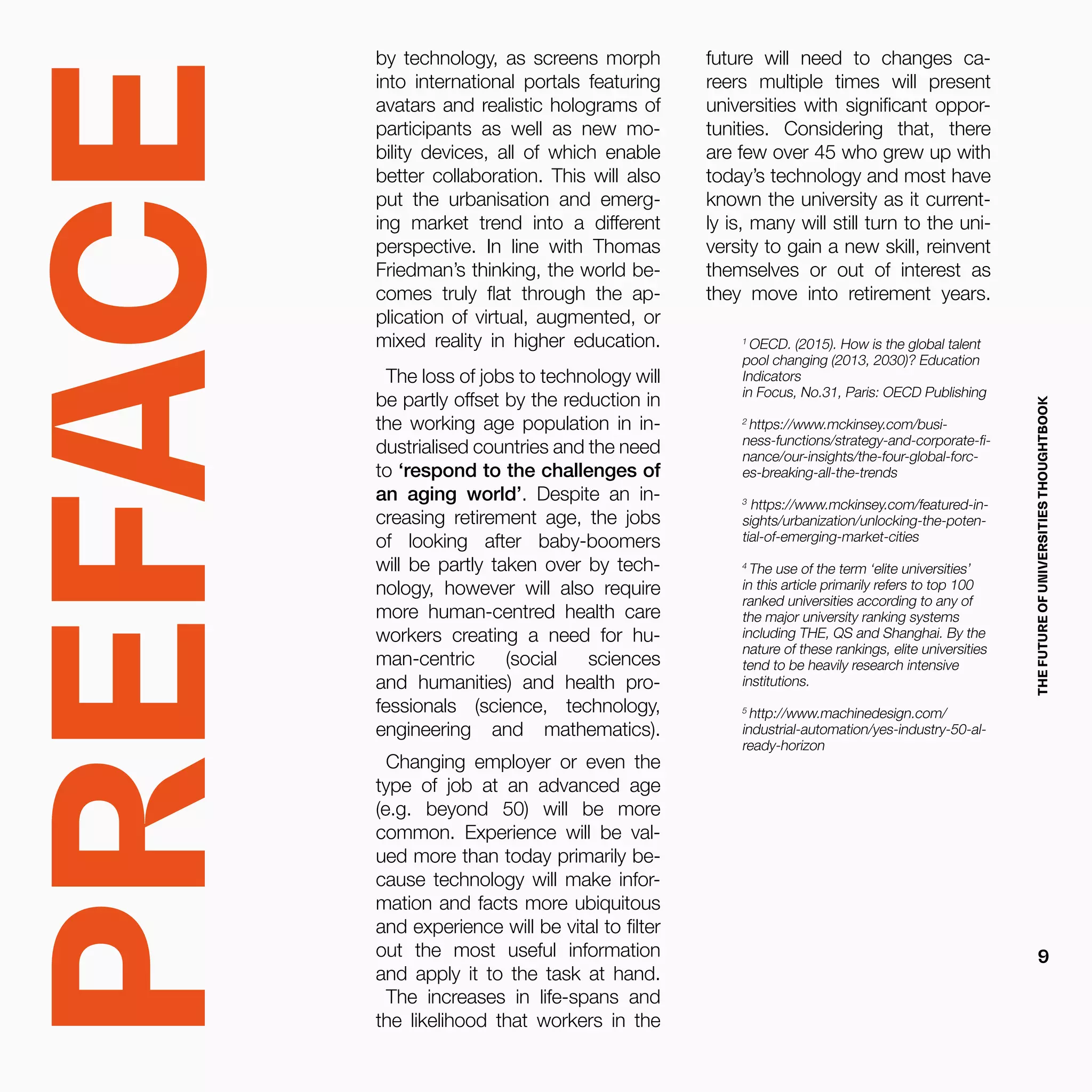 PREFACE
by technology, as screens morph
into international portals featuring
avatars and realistic holograms of
participants as well as new mo-
bility devices, all of which enable
better collaboration. This will also
put the urbanisation and emerg-
ing market trend into a different
perspective. In line with Thomas
Friedman’s thinking, the world be-
comes truly flat through the ap-
plication of virtual, augmented, or
mixed reality in higher education.
The loss of jobs to technology will
be partly offset by the reduction in
the working age population in in-
dustrialised countries and the need
to ‘respond to the challenges of
an aging world’. Despite an in-
creasing retirement age, the jobs
of looking after baby-boomers
will be partly taken over by tech-
nology, however will also require
more human-centred health care
workers creating a need for hu-
man-centric (social sciences
and humanities) and health pro-
fessionals (science, technology,
engineering and mathematics).
Changing employer or even the
type of job at an advanced age
(e.g. beyond 50) will be more
common. Experience will be val-
ued more than today primarily be-
cause technology will make infor-
mation and facts more ubiquitous
and experience will be vital to filter
out the most useful information
and apply it to the task at hand.
The increases in life-spans and
the likelihood that workers in the
1
OECD. (2015). How is the global talent
pool changing (2013, 2030)? Education
Indicators
in Focus, No.31, Paris: OECD Publishing
2
https://www.mckinsey.com/busi-
ness-functions/strategy-and-corporate-fi-
nance/our-insights/the-four-global-forc-
es-breaking-all-the-trends
3
https://www.mckinsey.com/featured-in-
sights/urbanization/unlocking-the-poten-
tial-of-emerging-market-cities
4
The use of the term ‘elite universities’
in this article primarily refers to top 100
ranked universities according to any of
the major university ranking systems
including THE, QS and Shanghai. By the
nature of these rankings, elite universities
tend to be heavily research intensive
institutions.
5
http://www.machinedesign.com/
industrial-automation/yes-industry-50-al-
ready-horizon
future will need to changes ca-
reers multiple times will present
universities with significant oppor-
tunities. Considering that, there
are few over 45 who grew up with
today’s technology and most have
known the university as it current-
ly is, many will still turn to the uni-
versity to gain a new skill, reinvent
themselves or out of interest as
they move into retirement years.
THEFUTUREOFUNIVERSITIESTHOUGHTBOOK
9
 
