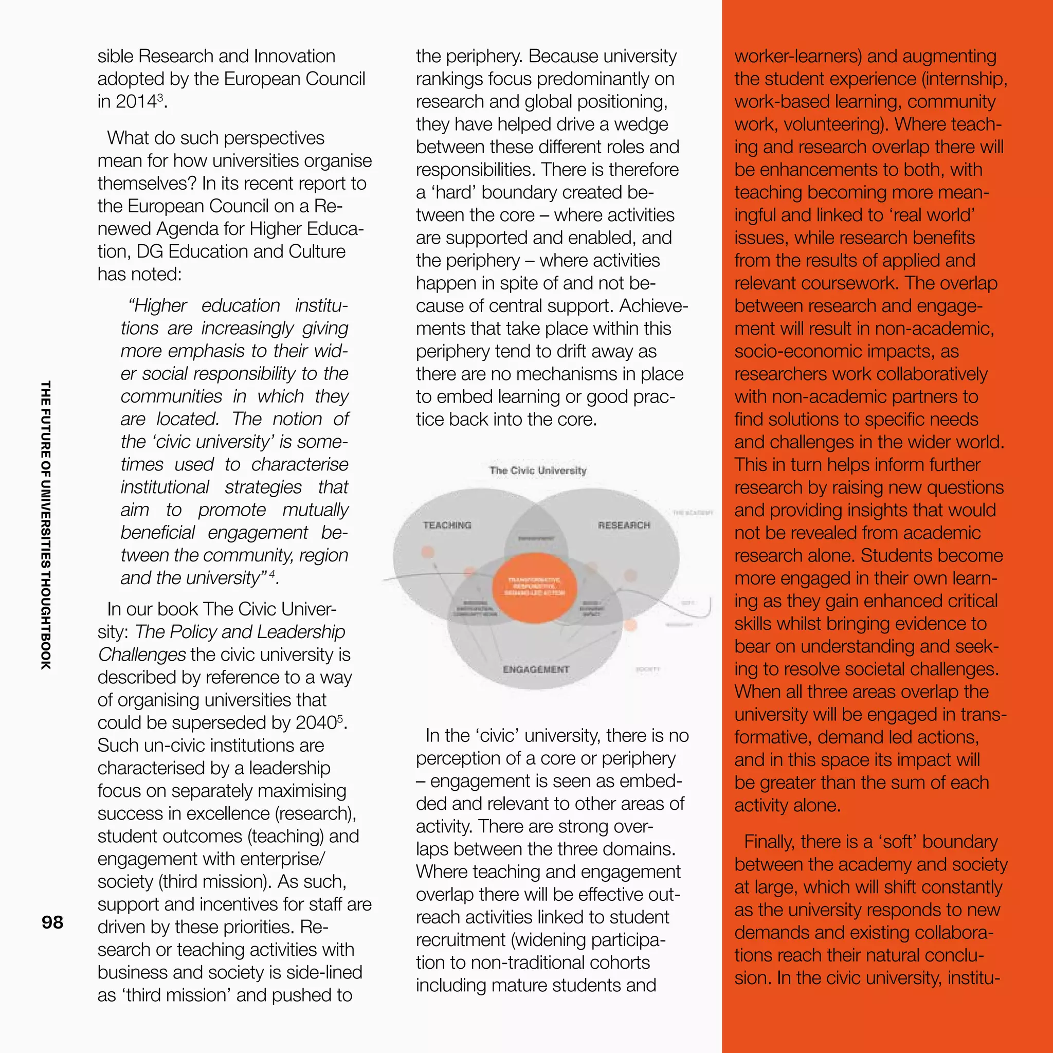 THEFUTUREOFUNIVERSITIESTHOUGHTBOOK
98
In the ‘civic’ university, there is no
perception of a core or periphery
– engagement is seen as embed-
ded and relevant to other areas of
activity. There are strong over-
laps between the three domains.
Where teaching and engagement
overlap there will be effective out-
reach activities linked to student
recruitment (widening participa-
tion to non-traditional cohorts
including mature students and
sible Research and Innovation
adopted by the European Council
in 20143
.
What do such perspectives
mean for how universities organise
themselves? In its recent report to
the European Council on a Re-
newed Agenda for Higher Educa-
tion, DG Education and Culture
has noted:
“Higher education institu-
tions are increasingly giving
more emphasis to their wid-
er social responsibility to the
communities in which they
are located. The notion of
the ‘civic university’ is some-
times used to characterise
institutional strategies that
aim to promote mutually
beneficial engagement be-
tween the community, region
and the university”4
.
In our book The Civic Univer-
sity: The Policy and Leadership
Challenges the civic university is
described by reference to a way
of organising universities that
could be superseded by 20405
.
Such un-civic institutions are
characterised by a leadership
focus on separately maximising
success in excellence (research),
student outcomes (teaching) and
engagement with enterprise/
society (third mission). As such,
support and incentives for staff are
driven by these priorities. Re-
search or teaching activities with
business and society is side-lined
as ‘third mission’ and pushed to
the periphery. Because university
rankings focus predominantly on
research and global positioning,
they have helped drive a wedge
between these different roles and
responsibilities. There is therefore
a ‘hard’ boundary created be-
tween the core – where activities
are supported and enabled, and
the periphery – where activities
happen in spite of and not be-
cause of central support. Achieve-
ments that take place within this
periphery tend to drift away as
there are no mechanisms in place
to embed learning or good prac-
tice back into the core.
worker-learners) and augmenting
the student experience (internship,
work-based learning, community
work, volunteering). Where teach-
ing and research overlap there will
be enhancements to both, with
teaching becoming more mean-
ingful and linked to ‘real world’
issues, while research benefits
from the results of applied and
relevant coursework. The overlap
between research and engage-
ment will result in non-academic,
socio-economic impacts, as
researchers work collaboratively
with non-academic partners to
find solutions to specific needs
and challenges in the wider world.
This in turn helps inform further
research by raising new questions
and providing insights that would
not be revealed from academic
research alone. Students become
more engaged in their own learn-
ing as they gain enhanced critical
skills whilst bringing evidence to
bear on understanding and seek-
ing to resolve societal challenges.
When all three areas overlap the
university will be engaged in trans-
formative, demand led actions,
and in this space its impact will
be greater than the sum of each
activity alone.
Finally, there is a ‘soft’ boundary
between the academy and society
at large, which will shift constantly
as the university responds to new
demands and existing collabora-
tions reach their natural conclu-
sion. In the civic university, institu-
 