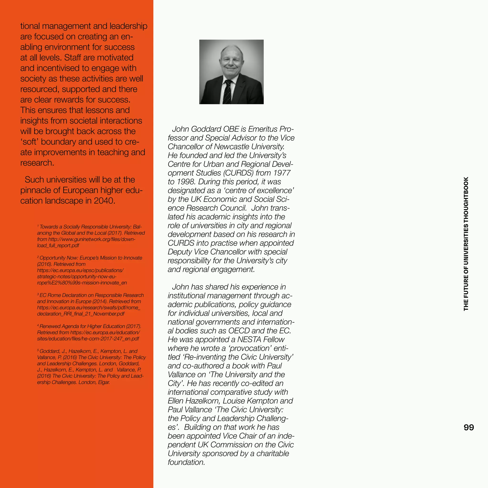 THEFUTUREOFUNIVERSITIESTHOUGHTBOOK
99
John Goddard OBE is Emeritus Pro-
fessor and Special Advisor to the Vice
Chancellor of Newcastle University.
He founded and led the University’s
Centre for Urban and Regional Devel-
opment Studies (CURDS) from 1977
to 1998. During this period, it was
designated as a ‘centre of excellence’
by the UK Economic and Social Sci-
ence Research Council. John trans-
lated his academic insights into the
role of universities in city and regional
development based on his research in
CURDS into practise when appointed
Deputy Vice Chancellor with special
responsibility for the University’s city
and regional engagement.
John has shared his experience in
institutional management through ac-
ademic publications, policy guidance
for individual universities, local and
national governments and internation-
al bodies such as OECD and the EC.
He was appointed a NESTA Fellow
where he wrote a ‘provocation’ enti-
tled ‘Re-inventing the Civic University’
and co-authored a book with Paul
Vallance on ‘The University and the
City’. He has recently co-edited an
international comparative study with
Ellen Hazelkorn, Louise Kempton and
Paul Vallance ‘The Civic University:
the Policy and Leadership Challeng-
es’. Building on that work he has
been appointed Vice Chair of an inde-
pendent UK Commission on the Civic
University sponsored by a charitable
foundation.
tional management and leadership
are focused on creating an en-
abling environment for success
at all levels. Staff are motivated
and incentivised to engage with
society as these activities are well
resourced, supported and there
are clear rewards for success.
This ensures that lessons and
insights from societal interactions
will be brought back across the
‘soft’ boundary and used to cre-
ate improvements in teaching and
research.
Such universities will be at the
pinnacle of European higher edu-
cation landscape in 2040.
1
Towards a Socially Responsible University: Bal-
ancing the Global and the Local (2017). Retrieved
from http://www.guninetwork.org/files/down-
load_full_report.pdf
2
Opportunity Now: Europe’s Mission to Innovate
(2016). Retrieved from
https://ec.europa.eu/epsc/publications/
strategic-notes/opportunity-now-eu-
rope%E2%80%99s-mission-innovate_en
3
EC Rome Declaration on Responsible Research
and Innovation in Europe (2014). Retrieved from
https://ec.europa.eu/research/swafs/pdf/rome_
declaration_RRI_final_21_November.pdf
4
Renewed Agenda for Higher Education (2017).
Retrieved from https://ec.europa.eu/education/
sites/education/files/he-com-2017-247_en.pdf
5
Goddard, J., Hazelkorn, E., Kempton, L. and
Vallance, P. (2016) The Civic University: The Policy
and Leadership Challenges. London, Goddard,
J., Hazelkorn, E., Kempton, L. and Vallance, P.
(2016) The Civic University: The Policy and Lead-
ership Challenges. London, Elgar.
 