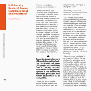 THEFUTUREOFUNIVERSITIESTHOUGHTBOOK
100
Is University
Research Aiming
to Address What
Really Matters?
Manuel Alonso
It’s more than just
knowledge production
Whilst in the Middle Ages,
universities were the repositories
of knowledge, nowadays, knowl-
edge is universally accessible,
particularly scientific and technical
knowledge. The problem is no
longer the access to information
and knowledge but our ability to
really understand all that knowl-
edge and make good use of it.
Therefore, universities should go
far beyond the function of simply
providing knowledge, because the
current problem is to understand
what is genuinely important. For
example, science can help us to
understand the reasons for the
development of diseases and
we can even find drugs to fight
against them. However, the key
problem is getting all patients to
have access to that treatment.
Currently, the development
of knowledge and technol-
ogy per se does not mean
that people are benefitting
from it. The fact that sci-
enceandtechnologydevel-
opment is not necessarily
correlated positively with
human development is, at
least, unfair.
“
Hence, we should wonder
whether through scientific and
technological development we
really can make a real impact to
change the world.
Humanity-focussed
research is more important
that new research
As a scientist, I believe that
science and technology should al-
ways be subject to social consid-
erations regarding the application
and the scope of that knowledge.
In my opinion, these social con-
siderations about the applications
of scientific and technical knowl-
edge are crucial for the future of
humanity. That is why universities
in the future should be focused
on society and the humanities.
First, we must ask ourselves what
exactly the world needs and then
we must seek the knowledge that
satisfies those needs. In short,
all technological and scientific
development must aim to improve
humanity.
Generating new knowledge is
no longer the problem. The new
challenge for universities now is
to channel the useful knowledge
that humanity needs to advance
in a tangible way. Witnessing the
scientific knowledge applied to the
real economy is very satisfactory,
but we all have doubts about the
most effective way to contribute
to the development of humanity.
What do we have to do in the
university to involve young people
in the search for solutions to the
problems of humanity? We need
a broad social debate about what
 