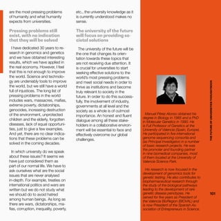 THEFUTUREOFUNIVERSITIESTHOUGHTBOOK
101
etc., the university knowledge as it
is currently understood makes no
sense.
The university of the future
will focus on providing so-
cietal solutions
The university of the future will be
the one that changes its orien-
tation towards these topics that
are not receiving due attention. It
is crucial for universities to start
seeking effective solutions to the
world’s most pressing problems
and meet social needs in order to
thrive as institutions and become
truly relevant to society in the
future. In order to do this success-
fully, the involvement of industry,
governments at all level and the
society as a whole is of outmost
importance. An honest and fluent
dialogue among all these stake-
holders in a collaborative environ-
ment will be essential to face and
effectively overcome our global
challenges.
are the most pressing problems
of humanity and what humanity
expects from universities.
Pressing problems still
exist, with no indication
that they will be solved
I have dedicated 30 years to re-
search in genomics and genetics
and we have obtained interesting
results, which we have applied in
the real economy. However, I feel
that this is not enough to improve
the world. Science and technolo-
gy are undeniably tools to improve
the world, but we still have a world
full of injustices. The long list of
pressing problems in the world
includes wars, massacres, mafias,
extreme poverty, dictatorships,
genocides, increasing destruction
of the environment, unprotected
children and the elderly, forgotten
diseases, lack of equal opportuni-
ties, just to give a few examples.
And yet, there are no clear indica-
tions that these problems can be
solved in the coming decades.
In which university do we speak
about these issues? It seems we
have just considered them as
part of our normal life. We have to
ask ourselves what are the social
issues that are never analysed
in-depth. For example, treaties on
international politics and wars are
written but we do not study what
we should do to avoid hatred
among human beings. As long as
there are wars, dictatorships, ma-
fias, corruption, inequality, poverty, THEFUTUREOFUNIVERSITIESTHOUGHTBOOK
101
Manuel Pérez Alonso obtained his
degree in Biology in 1985 and a PhD
in Molecular Genetics in 1990. He
is Full Professor of Genetics at the
University of Valencia (Spain, Europe).
He participated in five international
genome sequencing consortia and
(as Principal Investigator) in a number
of basic research projects. He was
the promoter and founding partner
in nine biomedical companies, most
of them located at the University of
Valencia Science Park.
His research is now focused in the
development of genomics tools for
genetic testing. He also contributes to
biopharmaceutical research through
the study of the biological pathways
leading to the development of rare
genetic disease penotypes. He
served for five years as President of
the Valencia BioRegion (BIOVAL) and
is now President of the Spanish As-
sociation of Entrepreneurs in Science.
 