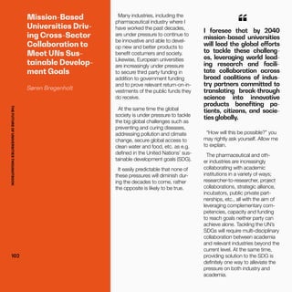 THEFUTUREOFUNIVERSITIESTHOUGHTBOOK
102
Mission-Based
Universities Driv-
ing Cross-Sector
Collaboration to
Meet UNs Sus-
tainable Develop-
ment Goals
Søren Bregenholt
I foresee that by 2040
mission-based universities
will lead the global efforts
to tackle these challeng-
es, leveraging world lead-
ing research and facili-
tate collaboration across
broad coalitions of indus-
try partners committed to
translating break-through
science into innovative
products benefiting pa-
tients, citizens, and socie-
ties globally.
“
Many industries, including the
pharmaceutical industry where I
have worked the past decades,
are under pressure to continue to
be innovative and able to devel-
op new and better products to
benefit costumers and society.
Likewise, European universities
are increasingly under pressure
to secure third party funding in
addition to government funding
and to prove relevant return-on-in-
vestments of the public funds they
do receive.
At the same time the global
society is under pressure to tackle
the big global challenges such as
preventing and curing diseases,
addressing pollution and climate
change, secure global access to
clean water and food, etc. as e.g.
defined in the United Nations’ sus-
tainable development goals (SDG).
It easily predictable that none of
these pressures will diminish dur-
ing the decades to come, rather
the opposite is likely to be true.
“How will this be possible?” you
may rightly ask yourself. Allow me
to explain.
The pharmaceutical and oth-
er industries are increasingly
collaborating with academic
institutions in a variety of ways;
researcher-to-researcher, project
collaborations, strategic alliance,
incubators, public private part-
nerships, etc., all with the aim of
leveraging complementary com-
petencies, capacity and funding
to reach goals neither party can
achieve alone. Tackling the UN’s
SDGs will require multi-disciplinary
collaboration between academia
and relevant industries beyond the
current level. At the same time,
providing solution to the SDG is
definitely one way to alleviate the
pressure on both industry and
academia.
102
THEFUTUREOFUNIVERSITIESTHOUGHTBOOK
 