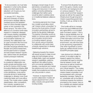 THEFUTUREOFUNIVERSITIESTHOUGHTBOOK
103
To be successful, we must take
inspiration in what works already
today and what needs to be
adjusted. Let me give you two
successful examples.
In January 2017, Novo Nor-
disk and University of Oxford
announced a strategic alliance,
centered around the establish-
ment of a Novo Nordisk research
center on the university’s Old
Road campus. The vision of the
alliance is to combine world-class
research in metabolic diseases,
with industry-leading capabilities
in translating research into new
and innovative medicines. Im-
portantly, the collaboration has
an open-innovation like front-end
facilitating free communication
and idea exchange between Novo
Nordisk and Oxford researchers,
and focused funds to nucleate
and test shared research hypoth-
esis, before these are developed
toward prototype medicines.
A different approach to indus-
try-academia collaboration are
public-private partnerships such
as the EU Horizon-2020 funded
Innovative Medicines Initiative (IMI)
supporting a number of targeted
cross-disciplinary, cross-sector
consortia aiming to tackle large
challenges to develop more novel
medicines faster and more effica-
ciously. This model unites multiple
stakeholders, often competitors,
from industry, academia and
sometimes public authorities to
leverage a broad range of com-
plementary competences, tech-
nology and resources in non-com-
petitive consortia addressing
challenges that neither party
would be able to address alone
or in traditional bilateral collabora-
tions.
Combining elements from these
two models would allow what I
call “mission-driven universities” to
become the focal points of broad
innovation partnerships aimed to
tackle the big global challenges.
The leading universities would es-
tablish on-campus open research
and innovation environments
co-locating research groups
from across various industries
to collaborate with world-class
university researchers to develop
breakthrough solutions.
Delivering towards the mission
will require access to deep knowl-
edge and technologies across
multiple fields, basic and applied
research capabilities, patience,
significant risk-willing funding,
and commercial capabilities to
develop, manufacture and market
the solutions and much more. A
totality that academia and industry
can only provide in unison.
However, to expand beyond
current collaboration models will
require adjustment from univer-
sities, industry and government
funding bodies.
To ensure that all parties have
skin in the game, industry would
fund their own background and
on-campus research. The uni-
versity would fund their research
groups as well as the supporting
infrastructure though long-term
mission-supporting government
funding. A set-up, similar to the
IMI model.
One hurdle will be to manage
know-how and intellectual prop-
erty rights (IPR) in a co-located
open innovation system – this is
likely to require flexibility from all
parties. For this to work, principles
of free information and know-how
flow confined in the on-campus
environment, only with flow-back
to the sponsoring organizations.
Only when hypothesis or proto-
types are verified should conven-
tional IPR principles apply.
Less obvious but critically im-
portant: to be able to align its
research against the mission,
universities will need to prioritize
internal research funds, staff
resources as well as investment
to support cutting edge mis-
sion-critical research. This implies
that the chancellors and deans of
mission-based universities must
be empowered with a stronger
leadership mandate. Failing to do
so, universities will not be able to
contribute towards the solutions
promised by the mission, less so
be a credible and desired partner
for co-locating industry – and
 