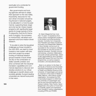 THEFUTUREOFUNIVERSITIESTHOUGHTBOOK
104
Dr. Søren Bregenholt has more
than 15 years’ of experience from
various senior management positions
in the biotech and pharmaceutical
industry. Currently, he is Corporate
Vice President and Head of External
Innovation and Stakeholder Relations
in Novo Nordisk, and as such re-
sponsible for the company’s strategy
and activities for securing access to
external innovation, through commer-
cial licensing, university collaboration
and public private partnerships. Søren
is also responsible for Novo Nordisk’s
global R&D-based PhD and Post Doc
programmes, as well as research,
innovation, and educational policy.
Søren is an advisor to the Dean of
the faculty of Science and Honorable
Industrial Ambassador at the Faculty
of Health and Medical Science at the
University of Copenhagen and serves
as chairman of the board of Medicon
Valley Alliance, a life science cluster
organisation. He received his PhD
in biomedical research in 2000 from
the University of Copenhagen and
did his post-doctoral training at the
Pasteur institute, Paris France. Søren
Bregenholt is the author of more than
50 scientific papers and represents
Novo Nordisk in various organizations
including EFPIA and PhRMA.
eventually not a contender for
government funding.
Also governments and fund-
ing agencies will have to adapt
their approach to this new reality.
Importantly, resources for mis-
sion-driven innovation should be
ring-fenced in national budgets,
to be allocated in a more focused
manner, supporting fewer, larger
and only top-tier mission-based
programs with significantly larger
grants for longer periods of time.
It noteworthy, that the EU frame-
work 9 program, the successor
to Horizon2020, will adopt such
approach and fund mission-driven
research.
To be able to solve the big global
challenges as those included in
the UN’s SDG, we need to move
towards a new system with less
short term project-by-project
funding of individual research
groups towards a future where
we rely on the combination of
stellar scientific ambition and
drive combined with the industrial
translation capabilities and com-
mercial objectives to discover and
develop solutions to our critical
challenges to benefit citizens and
societies globally. Europe’s leading
universities are natural focal points
in that vision.
 