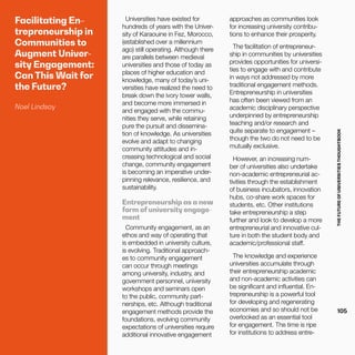 THEFUTUREOFUNIVERSITIESTHOUGHTBOOK
105
Facilitating En-
trepreneurship in
Communities to
Augment Univer-
sity Engagement:
Can This Wait for
the Future?
Noel Lindsay
Universities have existed for
hundreds of years with the Univer-
sity of Karaouine in Fez, Morocco,
(established over a millennium
ago) still operating. Although there
are parallels between medieval
universities and those of today as
places of higher education and
knowledge, many of today’s uni-
versities have realized the need to
break down the ivory tower walls,
and become more immersed in
and engaged with the commu-
nities they serve, while retaining
pure the pursuit and dissemina-
tion of knowledge. As universities
evolve and adapt to changing
community attitudes and in-
creasing technological and social
change, community engagement
is becoming an imperative under-
pinning relevance, resilience, and
sustainability.
Entrepreneurship as a new
form of university engage-
ment
Community engagement, as an
ethos and way of operating that
is embedded in university culture,
is evolving. Traditional approach-
es to community engagement
can occur through meetings
among university, industry, and
government personnel, university
workshops and seminars open
to the public, community part-
nerships, etc. Although traditional
engagement methods provide the
foundations, evolving community
expectations of universities require
additional innovative engagement
approaches as communities look
for increasing university contribu-
tions to enhance their prosperity.
The facilitation of entrepreneur-
ship in communities by universities
provides opportunities for universi-
ties to engage with and contribute
in ways not addressed by more
traditional engagement methods.
Entrepreneurship in universities
has often been viewed from an
academic disciplinary perspective
underpinned by entrepreneurship
teaching and/or research and
quite separate to engagement –
though the two do not need to be
mutually exclusive.
However, an increasing num-
ber of universities also undertake
non-academic entrepreneurial ac-
tivities through the establishment
of business incubators, innovation
hubs, co-share work spaces for
students, etc. Other institutions
take entrepreneurship a step
further and look to develop a more
entrepreneurial and innovative cul-
ture in both the student body and
academic/professional staff.
The knowledge and experience
universities accumulate through
their entrepreneurship academic
and non-academic activities can
be significant and influential. En-
trepreneurship is a powerful tool
for developing and regenerating
economies and so should not be
overlooked as an essential tool
for engagement. The time is ripe
for institutions to address entre-
 