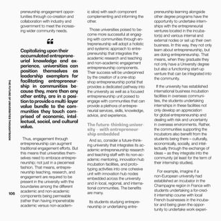 THEFUTUREOFUNIVERSITIESTHOUGHTBOOK
106
Thus, engagement through
entrepreneurship can augment
traditional engagement efforts. But
this means that universities them-
selves need to embrace entrepre-
neurship; not just in a piecemeal
fashion. That means, entrepre-
neurship teaching, research, and
engagement are required to be
present in the university with the
boundaries among the different
academic and non-academic
components being permeable
(rather than having impenetrable
academic versus non-academ-
Capitalizing upontheir
accumulated entreprene-
urial knowledge and ex-
perience, universities can
position themselves as
leadership exemplars for
facilitating entrepreneur-
ship in communities be-
cause they, more than any
other entity, are in a posi-
tiontoprovideamulti-layer
value bundle to the com-
munities they touch com-
prised of economic, intel-
lectual, social, and cultural
value.
“
preneurship engagement oppor-
tunities through co-creation and
collaboration with industry and
government to meet the increas-
ing wider community needs.
ic silos) with each component
complementing and informing the
other.
Those universities poised to be-
come more successful at engag-
ing with communities through en-
trepreneurship will adopt a holistic
and systemic approach to entre-
preneurship that integrates the
academic research and teaching
and non-academic engagement
entrepreneurship components.
Their success will be underpinned
by the creation of a one-stop
shop entrepreneurship portal that
provides a dedicated pathway into
the university as well as a focused
entrepreneurship unit poised to
engage with communities that can
provide a plethora of entrepre-
neurial services, skills, knowledge,
advice, and experience.
The future-thinking univer-
sity – with entrepreneur-
ship embedded
And so, consider a future-think-
ing university that integrates its ac-
ademic entrepreneurship research
and teaching staff with its non-ac-
ademic mentoring, innovation hub
incubation facilities, and proto-
typing activities into one cohesive
unit with innovation hub nodes
embedded across the university
and in local, regional, and interna-
tional communities. The benefits
are many.
Its students studying entrepre-
neurship or undertaking entre-
preneurship learning alongside
other degree programs have the
opportunity to undertake intern-
ships with the entrepreneurial
ventures located in the incuba-
tor(s) and various internal and
external nodes or set up their own
business. In this way, they not only
learn about entrepreneurship, but
are doing entrepreneurship. That
means, when they graduate they
not only have a University degree
but also a functioning start-up
venture that can be integrated into
the community.
If the university has established
international business incubation
facilities in overseas communi-
ties, the students undertaking
internships in these facilities not
only develop an appreciation
for global entrepreneurship and
dealing with risk and uncertainty
in overseas environments. Rather,
the communities supporting the
incubators also benefit from the
students being there – culturally,
economically, socially, and intel-
lectually through the exchange of
ideas – as they integrate into the
community (at least for the term of
their internship studies).
For example, imagine if a
non-European university had
established an incubator in the
Champagne region in France with
students undertaking a for-cred-
it internship course with local
French businesses in the incuba-
tor and being given the oppor-
tunity to undertake work experi-
 