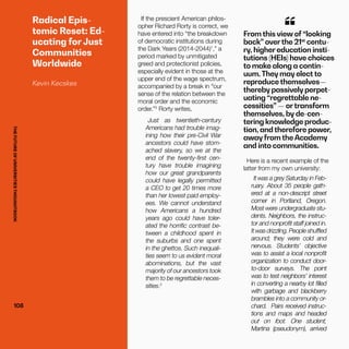 THEFUTUREOFUNIVERSITIESTHOUGHTBOOK
108108
Radical Epis-
temic Reset: Ed-
ucating for Just
Communities
Worldwide
Kevin Kecskes
If the prescient American philos-
opher Richard Rorty is correct, we
have entered into “the breakdown
of democratic institutions during
the Dark Years (2014-2044)1
,” a
period marked by unmitigated
greed and protectionist policies,
especially evident in those at the
upper end of the wage spectrum,
accompanied by a break in “our
sense of the relation between the
moral order and the economic
order.”2
Rorty writes,
Just as twentieth-century
Americans had trouble imag-
ining how their pre-Civil War
ancestors could have stom-
ached slavery, so we at the
end of the twenty-first cen-
tury have trouble imagining
how our great grandparents
could have legally permitted
a CEO to get 20 times more
than her lowest paid employ-
ees. We cannot understand
how Americans a hundred
years ago could have toler-
ated the horrific contrast be-
tween a childhood spent in
the suburbs and one spent
in the ghettos. Such inequali-
ties seem to us evident moral
abominations, but the vast
majority of our ancestors took
them to be regrettable neces-
sities.3
From this view of “looking
back” overthe 21st
centu-
ry, higher education insti-
tutions (HEIs) have choices
to make along a contin-
uum.They may elect to
reproduce themselves—
thereby passively perpet-
uating “regrettable ne-
cessities” — ortransform
themselves, by de-cen-
tering knowledge produc-
tion, and therefore power,
away from the Academy
and into communities.
“
Here is a recent example of the
latter from my own university:
It was a grey Saturday in Feb-
ruary. About 35 people gath-
ered at a non-descript street
corner in Portland, Oregon.
Most were undergraduate stu-
dents. Neighbors, the instruc-
tor and nonprofit staff joined in.
It was drizzling. People shuffled
around; they were cold and
nervous. Students’ objective
was to assist a local nonprofit
organization to conduct door-
to-door surveys. The point
was to test neighbors’ interest
in converting a nearby lot filled
with garbage and blackberry
brambles into a community or-
chard. Pairs received instruc-
tions and maps and headed
out on foot. One student,
Martina (pseudonym), arrived
THEFUTUREOFUNIVERSITIESTHOUGHTBOOK
 