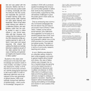 THEFUTUREOFUNIVERSITIESTHOUGHTBOOK
109
1
Rorty, R. (1999). “Looking back from the year
2096” in Philosophy and social hope. Penguin
Publishing, UK, p. 243.
2
Ibid., 243.
3
Ibid., 243.
4
Kecskes, K., Sumner, R., Elliott, E. & Ackerman,
A. (2016). A year-long journey in the orchard:
Growing community amid the brambles, in
Wortham-Gavin; B. D., Allen, J., and Sherman,
J., (Eds.) Sustainable solutions: Let knowledge
serve the city, Greenleaf Publishing, Sheffield, UK,
pp. 11-34.
5
Saltmarsh, J., (2016). Higher education’s ac-
countability for the public good. Keynote address
delivered to the Academic Resource Conference,
Western Association of Schools and Colleges.
6
Saltmarsh, J., (2016). Adapted from “Higher
education’s accountability for the public good.”
Keynote address delivered to the Academic
Resource Conference, Western Association of
Schools and Colleges.
7
Institute for the future. (2011). Adapted from
“Future work skills 2020”. Retrieved November 3,
2017 http://www.iftf.org/fileadmin/user_upload/
images/whatwedo/IFTF_FutureWorkSkillsSum-
mary.gif
late and was paired with the
instructor. Martina told the in-
structor she was a police cadet
in training. Eventually, she told
the instructor that this course,
and especially this communi-
ty-based learning (CBL) can-
vassing activity, really “opened
her eyes about learning and
leadership.” Much of her police
cadet training puts officers in
a defensive posture, she said.
Martina noted that the pub-
lic tended to react to police
officers in very formal ways,
often with fear. However, she
noticed that the inviting tone of
theCBLinteractionswhilecan-
vassing seemed to elicit a dif-
ferent, more open and casual
response. She shared that
walking the streets and actively
listening to neighbors as part of
the class opened her to new
ways of learning and generat-
ed insights she hoped to bring
to fellow cadets.4
Students in this class were
introduced to the idea that valid
knowledge and wisdom exists in
many locales, not solely in univer-
sity classrooms. Sadly, in 2018,
this kind of community-connect-
ed, real-life pedagogical approach
is still novel in HEIs. In order to
effectively fulfill their role as de-
velopers of the next generation
of global citizens, HEIs must
radically change their definition
of epistemology – what counts
for knowledge. Vanguard uni-
versities in 2040 will co-produce
applied knowledge that empow-
ers communities globally to define
their world as they experience it.
Communities, supported by HEIs,
will address challenges to grow
the public good in their world, as
defined by them
.
Only by embracing new commu-
nity-connected pedagogies like
the one above may we hope to
circumvent most of Rorty’s “Dark
Years.” Indeed, as the educa-
tional historian John Saltmarsh
has suggested, by focusing on a
transformational view of the “pub-
lic good”5
higher education has
the potential to deliver now on this
2040 promise of a more socially
just global society. The table on
the right outlines the distinctions
in terms of community, research,
teaching and culture.
In sum, Martina was placed in
an unfamiliar setting, invited to
learn while engaging, and quick-
ly gained insights about herself
and others. Her view of fellow
citizens was changed; her no-
tion of epistemology (recognizing
community-based sources of
knowledge and relevance) was
modified; she listened. In 2040,
HEIs intent on building an equi-
table and thriving global society
will have courage to undergo an
epistemic revolution. Teaching and
research will be transdisciplinary,
valuing and building on knowledge
and wisdom in and outside of the
Academy.
 