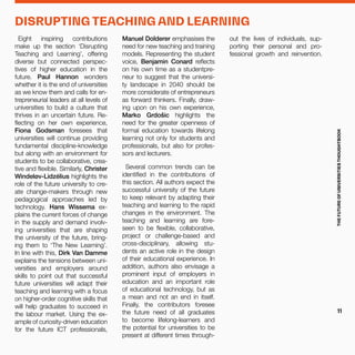Eight inspiring contributions
make up the section ‘Disrupting
Teaching and Learning’, offering
diverse but connected perspec-
tives of higher education in the
future. Paul Hannon wonders
whether it is the end of universities
as we know them and calls for en-
trepreneurial leaders at all levels of
universities to build a culture that
thrives in an uncertain future. Re-
flecting on her own experience,
Fiona Godsman foresees that
universities will continue providing
fundamental discipline-knowledge
but along with an environment for
students to be collaborative, crea-
tive and flexible. Similarly, Christer
Windeløv-Lidzélius highlights the
role of the future university to cre-
ate change-makers through new
pedagogical approaches led by
technology. Hans Wissema ex-
plains the current forces of change
in the supply and demand involv-
ing universities that are shaping
the university of the future, bring-
ing them to ‘The New Learning’.
In line with this, Dirk Van Damme
explains the tensions between uni-
versities and employers around
skills to point out that successful
future universities will adapt their
teaching and learning with a focus
on higher-order cognitive skills that
will help graduates to succeed in
the labour market. Using the ex-
ample of curiosity-driven education
for the future ICT professionals,
Manuel Dolderer emphasises the
need for new teaching and training
models. Representing the student
voice, Benjamin Conard reflects
on his own time as a studentpre-
neur to suggest that the universi-
ty landscape in 2040 should be
more considerate of entrepreneurs
as forward thinkers. Finally, draw-
ing upon on his own experience,
Marko Grdošiс highlights the
need for the greater openness of
formal education towards lifelong
learning not only for students and
professionals, but also for profes-
sors and lecturers.
Several common trends can be
identified in the contributions of
this section. All authors expect the
successful university of the future
to keep relevant by adapting their
teaching and learning to the rapid
changes in the environment. The
teaching and learning are fore-
seen to be flexible, collaborative,
project or challenge-based and
cross-disciplinary, allowing stu-
dents an active role in the design
of their educational experience. In
addition, authors also envisage a
prominent input of employers in
education and an important role
of educational technology, but as
a mean and not an end in itself.
Finally, the contributors foresee
the future need of all graduates
to become lifelong-learners and
the potential for universities to be
present at different times through-
out the lives of individuals, sup-
porting their personal and pro-
fessional growth and reinvention.
DISRUPTING TEACHING AND LEARNING
THEFUTUREOFUNIVERSITIESTHOUGHTBOOK
11
 