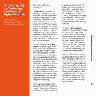 THEFUTUREOFUNIVERSITIESTHOUGHTBOOK
111
Co-Creating Val-
ue: The Present
and Future of
Higher Education
Carolin Plewa,
Victoria Galán-Muros
& Balzhan Orazbayeva
The value of higher
education
Students are questioning if
attending university will pay off.
Increasing personal cost and the
large youth unemployment rates
in some countries make them
wonder whether universities will
provide them with the knowledge
and skills to succeed in the labour
market. University is not necessar-
ily a vehicle for social mobility for
graduates, so they are turning to
other types of education (MOOCs,
industry certifications, etc.) that
report them similar benefits in less
time and with less cost.
At the same time, many busi-
nesses are questioning if univer-
sities can be appropriate partners
to access talent and new devel-
opments. Wondering whether
universities can provide students
with the skills that will make them
better employees, businesses are
considering other type of skills
certification in their hiring process-
es. It is also in doubt for some
whether universities are prepared
to upskill current employees
through continuing education and
whether they can deliver innova-
tions that can be easily absorbed
and applied by business to gain
competitive advantage.
Some governments are also
questioning if it is worth spending
more on higher education based
on its current impact on econom-
ic and social development. The
budget competition with lower
levels of education and other
areas outside education is strong.
Hence, governments would
consider higher education a good
investment only if there is a high
return in terms of jobs created,
taxes paid and research impact
achieved.
Similarly, communities are
questioning if universities can help
them solve the most pressing
societal challenges. Many wonder
whether universities are creating
socially responsible graduates
whose knowledge will drive re-
gional innovation and economic
growth and whether universities
can develop open research out-
puts that are available to society
and facilitate societal benefits.
The question remains how the
value stakeholders seek from the
higher education sector can be
created and what the role of the
university and its stakeholders are
in the process. While some univer-
sities already position themselves
as partners within their ecosystem
to facilitate value creation, much
of their engagement is limited to
transactional approaches and
mechanisms, focused on one or
few activities or on a narrow group
of stakeholders.
 