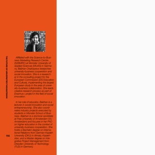 THEFUTUREOFUNIVERSITIESTHOUGHTBOOK
114114
Affiliated with the Science-to-Busi-
ness Marketing Research Centre
(S2BMRC) at Münster University of
Applied Sciences (MUAS) in Germa-
ny, Balzhan Orazbayeva researches
university-business cooperation and
social innovation. She is a research-
er in the consulting project for the
European Commission (DG Education
and Culture), implementing the largest
European study in the area of univer-
sity-business collaboration. She leads
creative research process as part of
Erasmus+ project in the field of social
innovation.
In her role of educator, Balzhan is a
lecturer in social innovation and social
entrepreneurship. She also coordi-
nates industry projects executed by
students in Münster School of Busi-
ness. Balzhan is a doctoral candidate
at Free University of Amsterdam (VU
Amsterdam) and focuses in her PhD
on higher education in the context of
university-business cooperation. She
holds a Bachelor degree on Interna-
tional Relations from German-Kazakh
University (DKU) in Almaty, Kazakh-
stan, and a Master degree on Inte-
grative Project Management from
Dresden University of Technology
(TUD) in Germany.
THEFUTUREOFUNIVERSITIESTHOUGHTBOOK
 