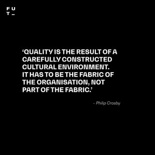 THEFUTUREOFUNIVERSITIESTHOUGHTBOOK
115
‘QUALITY IS THE RESULT OF A
CAREFULLY CONSTRUCTED
CULTURAL ENVIRONMENT.
IT HAS TO BE THE FABRIC OF
THE ORGANISATION, NOT
PART OF THE FABRIC.’
– Philip Crosby
 
