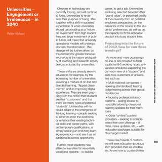 THEFUTUREOFUNIVERSITIESTHOUGHTBOOK
119
Universities –
Engagement or
Irrelevance – in
2040
Peter Rohan
Changes in technology are
currently forcing, and will continue
to force, universities to re-as-
sess their purpose of being. This
together with a shift in societies’
expectation of what universities
should be providing as a “return
on investment” from high student
fees and large investment of pub-
lic funds, will mean that university
operational models will undergo
dramatic transformation. This
change will be further driven by
the demand for greater transpar-
ency around the nature and quali-
ty of teaching and research activity
being conducted by universities.
These shifts are already seen in
education, for example, by the
increasing number of universities
providing a mixture of on-line and
blended learning, “flipped class-
rooms”, and an improving digital
experience. They are even grap-
pling with the notion that students
are their “customers” and that
there are many types of potential
‘students’. Universities will no
doubt adapt to the emergence of
life-long learning – people seeking
to either re-enter the workforce
or enhance their existing techni-
cal skills and career paths, with
contemporary qualifications, or
simply seeking an enriching learn-
ing experience – and see it as an
additional business opportunity.
Further, most students now
attend universities for essentially
vocational reasons – to build a
career, to get a job. Universities
are being selected based on their
“brand value“, or perceived quality
of the university from an potential
employers perspective, on the
relevance of the course to the stu-
dents’ preferences, as well as on
the capacity to fit the education
product into busy student lives.
Projecting into the future
of 2040, how far can these
trends go?
As more and more courses go
on-line or are provided outside
traditional 9-5 working hours, uni-
versities should be expanding the
common view of a “student” and
seek new customers of universi-
ties such as:
•	 Multi-national companies –
seeking standardised, leading
edge training across their global
workforces
•	 Industry professional asso-
ciations – seeing access to
specially tailored professional
training updates for their mem-
bers
•	 Other “on-line” content
providers – seeking to comple-
ment their own offerings – of
films, news updates, etc. – with
education packages suitable for
their target market
These new breeds of custom-
ers will seek education products
from providers that are credible
and know how to curate diverse
 