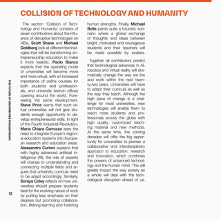 human strengths. Finally, Michael
Bolle paints quite a futuristic sce-
nario where a global exchange
of thoughts and ideas between
bright, motivated and courageous
students and their teachers will
be made possible by avatars.
Together all contributors predict
that technological advances in AI,
robotics and virtual reality will dra-
matically change the way we live
and work within the next twen-
ty-two years. Universities will have
to adapt their curricula as well as
the way they teach. Although the
high pace of change is a chal-
lenge for most universities, new
technologies will enable them to
reach more students and pro-
fessionals across the globe with
high quality, customized teach-
ing material and new methods.
At the same time, the coming
decades will offer the big oppor-
tunity for universities to pioneer a
collaborative and interdisciplinary
approach to education, research
and innovation, which combines
the powers of advanced technol-
ogy and the human mind. This will
greatly impact the way society as
a whole will deal with the tech-
nological disruption ahead of us.
The section ‘Collision of Tech-
nology and Humanity’ consists of
seven contributions about the influ-
ence of disruptive technologies on
HEIs. Scott Shane and Michael
Goldberg look at different technol-
ogies that will be transforming en-
trepreneurship education to make
it more realistic. Paolo Bianco
expects that the operating mode
of universities will become more
and more virtual, with an increased
importance of online courses for
both students and profession-
als, and university branch offices
opening around the world. Fore-
seeing the same development,
Steve Price warns that such vir-
tual universities will not give stu-
dents enough opportunity to de-
velop entrepreneurial skills. In light
of the Fourth Industrial Revolution,
Maria Chiara Carrozza sees the
need to integrate Europe's region-
al education systems into Europe-
an research and education areas.
Alessandro Curioni explains that
with highly advanced artificial in-
telligence (AI), the role of experts
will change to understanding and
connecting multiple fields and ar-
gues that university curricula need
to be adapt accordingly. Similarly,
Soraya Coley reflects on how uni-
versities should prepare students
best for the evolving nature of work
by putting less emphasis on their
degrees but promoting collabora-
tion, lifelong learning and fostering
COLLISION OF TECHNOLOGY AND HUMANITY
THEFUTUREOFUNIVERSITIESTHOUGHTBOOK
12
 