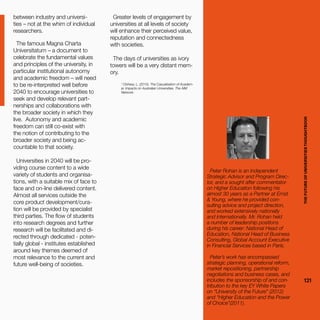 THEFUTUREOFUNIVERSITIESTHOUGHTBOOK
121
between industry and universi-
ties – not at the whim of individual
researchers.
The famous Magna Charta
Universitatum – a document to
celebrate the fundamental values
and principles of the university, in
particular institutional autonomy
and academic freedom – will need
to be re-interpreted well before
2040 to encourage universities to
seek and develop relevant part-
nerships and collaborations with
the broader society in which they
live. Autonomy and academic
freedom can still co-exist with
the notion of contributing to the
broader society and being ac-
countable to that society.
Universities in 2040 will be pro-
viding course content to a wide
variety of students and organisa-
tions, with a suitable mix of face to
face and on-line delivered content.
Almost all services outside the
core product development/cura-
tion will be provided by specialist
third parties. The flow of students
into research degrees and further
research will be facilitated and di-
rected through dedicated - poten-
tially global - institutes established
around key themes deemed of
most relevance to the current and
future well-being of societies.
1
Clohesy, L. (2015). The Casualisation of Academ-
ia: Impacts on Australian Universities. The AIM
Network.
Greater levels of engagement by
universities at all levels of society
will enhance their perceived value,
reputation and connectedness
with societies.
The days of universities as ivory
towers will be a very distant mem-
ory.
Peter Rohan is an Independent
Strategic Advisor and Program Direc-
tor, and a sought after commentator
on Higher Education following his
almost 30 years as a Partner at Ernst
& Young, where he provided con-
sulting advice and project direction,
and worked extensively nationally
and internationally. Mr. Rohan held
a number of leadership positions
during his career: National Head of
Education, National Head of Business
Consulting, Global Account Executive
in Financial Services based in Paris.
Peter’s work has encompassed
strategic planning, operational reform,
market repositioning, partnership
negotiations and business cases, and
includes the sponsorship of and con-
tribution to the key EY White Papers
on “University of the Future” (2012)
and “Higher Education and the Power
of Choice”(2011). THEFUTUREOFUNIVERSITIESTHOUGHTBOOK
121
 