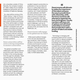 THEFUTUREOFUNIVERSITIESTHOUGHTBOOK
123
into universities outside of China.
Recently, the company invested
$1 million dollars into an Artificial
Intelligence partnership with the
University of California, Berkeley.
So, what will the coming of the
“Asian Century” mean for the ac-
ademic landscape 20 years from
now? How relevant will universi-
ties in North America and Europe
be? What will the talent on these
various campuses look like? How
will Asian companies work with
Western universities and what will
they look for in terms of finding
partners? What will the Western
government’s role be in ensuring
that universities can compete ef-
fectively? In the following, I reflect
on these questions.
Asian universities will be-
come a strong competition
to western universities
The global competition and
collaboration between academics
around the world, will be a trend
to follow in the coming decades.
Over the past two decades, Asian
countries (China, South Korea,
Taiwan, India and others) have
invested significantly into their
higher educational institutions,
which has increased the relevance
of these universities. Asian gov-
ernments provide faculty mem-
bers with stable funding and a
large number of talented graduate
students at both the undergrad-
uate and graduate levels. With
excellent research productivity (i.e.
publications in top journals) and
focus on cutting edge areas (i.e.
Artificial intelligence, personalized
medicine, etc.), these institutions
are well positioned, and North
American and European univer-
sities continue to increase the
level of cooperation with Asian
Universities. A large part of these
collaborations is aimed at solving
grand challenges, such as cli-
mate change, pollution, feeding a
growing world, job losses from AI,
healthcare, etc.
Governments will engage
in the global war for talent
While recent political changes
in the US have decreased for-
eign enrollment, Asian students
will also in the future go to North
America and Europe to pursue
their undergraduate and graduate
education. They will thus make up
a greater proportion of the student
body of these universities, espe-
cially in STEM related fields.
Governments will ultimate-
ly realizethe importance
ofthistalent and pave
the wayto providethem
with citizenship, while
the home countries will
attemptto repatriatethe
best and brightest. Faculty
members will have a lot
ofoptions and will chose
universities in countries
that providethem with a
stream oftalent and stable
funding.
“
Technology is changing with
increasing speed and for compa-
nies to work on relevant problems,
they will need to provide fresh
knowledge and perspective to
their employees. One way to ac-
complish this is through upgrading
skills and gaining fresh perspec-
tive by spending time at universi-
ties. Many Asian conglomerates
already have employees take
“sabbaticals” as visiting scholars
at top universities to work with
faculty members on critical pro-
jects. These visits, which typi-
cally last for one year enable the
scientists and engineers to further
develop their skills, while working
on projects that ultimately benefit
the corporation. In the future this
practice will take new forms and
become even more common also
at Western universities.
 
