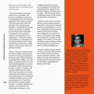 THEFUTUREOFUNIVERSITIESTHOUGHTBOOK
124
Western universities will
market their strengths and
uniqueness
US and European universities,
sensing this competition, will
focus on providing a uniqueness
to companies that is not otherwise
available in their home countries.
They will invest even more time
and effort into marketing their
strengths. Universities will explore
ways to work with companies
by providing IP terms that allow
companies to have exclusive
access to IP generated from a
collaboration. As the innovation
cycle speeds up, universities and
companies will also need to take
shorter times to setting up collab-
orations, and support of pre-com-
petitive consortia.
While in the past, large amounts
of venture capital were a primary
driver for the strong entrepreneur-
ial environment in North American
(especially Silicon Valley), the avail-
ability of capital is becoming more
democratized globally. As a result,
universities in North America and
Europe, in order to compete, will
need to collaborate extensively
with those they never would have
collaborated with before to define
new white spaces. This will require
fundamental restructuring of how
universities go from more disci-
pline-based to problem based
research. University departments
will also move away from tra-
ditional silo structures to more
“challenge-based” structures,
as the problems that need to be
addressed will no longer fit into
discreet subjects, like they have in
the past. The end results will be
of significant value to both foreign
and domestic corporations.
While the recent trend has been
Western governments providing
either flat or decreased funding for
science and engineering, in the fu-
ture, universities will see increased
levels of government funding.
This change will come about as
citizens and governments realize
the importance of science & tech-
nology in the creation of new jobs
and finding opportunities for those
displaced due to new technolo-
gies (i.e. Artificial Intelligence).
Overall, I believe that the growth
of Asian economies will be benefi-
cial to North American and Eu-
ropean university systems. They
will provide talent and additional
funding sources that will increase
the innovation capabilities that
already exist today.
Rajiv Dhawan received his Bachelor
of Science degree from Simon Fraser
University in suburban Vancouver.
He then moved on to get his Ph.D.
from McGill University in Montreal,
Quebec followed by a postdoctoral
appointment at Stanford University.
Rajiv started his career at DuPont
Central Research & Development as
a Research Chemist and moved to
the University Relations function and
managed several programs, includ-
ing the ~100 year old DuPont Young
Professor program.
Rajiv joined Samsung Semiconduc-
tor in 2016 and is currently Director
of Strategic Planning and Business
Development. In this role, he man-
ages University Relations for Device
Solutions America and key activities
include collaboration management,
technology scouting and Ph.D.
recruiting.
 