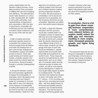 THEFUTUREOFUNIVERSITIESTHOUGHTBOOK
126
various stakeholders into the
decision-making process, univer-
sities would be more successful
in fulfilling their role and increasing
their efficiency. The administration
would make decisions on curricu-
la, staff, development, etc. togeth-
er with public authorities, local
representatives, entrepreneurs
and corporations. With this type
of governance, universities can
modernise and turn into inspiring,
innovation-driven institutions over
the course of the next two dec-
ades.
A high innovative and entre-
preneurial capacity would turn
universities into creative hubs
that encourage personal initiative
and foster the development of
spin-outs through strategic/com-
mercialisation support and better
access to finance. Given ade-
quate funding and market oppor-
tunities, university research and
ideas would thus directly feed into
the economy, driving innovation
through a currently underexploited
channel.
A strong link between universi-
ties and businesses significantly
increases the employability of
graduates, which decreases youth
unemployment and makes it
easier for companies to find suit-
able staff. In view of its relevance,
some measure of employability,
including self-employment, would
be more to the fore in all university
ranking statistics. Aside from this
alignment of incentives, such a
ranking enables more informed
and confident decision-making
among prospective students.
Of course, the sole purpose of
universities is not to secure em-
ployment for its graduates, but
this should be prominent among
universities’ objectives and reflect-
ed in their performance indicators.
By 2040, a closer link between
education and the economy
would also manifest itself in an
increased number of careers fairs,
field trips and work-based learn-
ing, both at school and university
level. By directly interacting with
many different kinds of firms of
various sizes, students can better
gauge what type of work they
would be interested in, explore
opportunities and acquire addi-
tional skills and experience for the
world of work. These measures
would be complemented by other
adjustments, such as an expan-
sion of university career services,
improved access to tertiary ed-
ucation, as well as more specific
course descriptions in relation to
how taught skills prepare students
for professional life. The skills
mismatch that stubbornly refused
to drop in the earlier part of the
21th
century – in EU countries with
high and low unemployment levels
alike – will have abated thanks to
enhanced permeability between
academic and vocational tertiary
education. This has the dual ad-
vantage of achieving greater parity
of esteem between what were
previous perceived to be quite
distinct educational paths and at
the same time equipping students
for their careers.
In conclusion, there is a lot
to gain from closer univer-
sity-business cooperation.
A more comprehensive,
more relevant tertiary ed-
ucation would reduce the
skills gap and mismatch,
resulting in more employ-
ment, increased economic
growth, and higher living
standards.
“
The proposed measures are any-
thing but impossible to implement
and Chambers of Commerce &
Industry stand ready to facilitate
this overdue “rapprochement” in
the interest of everyone.
 