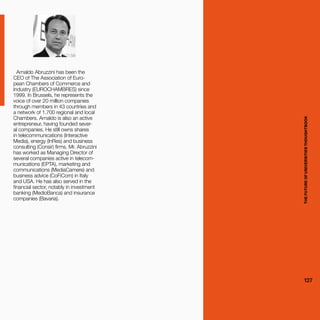 THEFUTUREOFUNIVERSITIESTHOUGHTBOOK
127
Arnaldo Abruzzini has been the
CEO of The Association of Euro-
pean Chambers of Commerce and
Industry (EUROCHAMBRES) since
1999. In Brussels, he represents the
voice of over 20 million companies
through members in 43 countries and
a network of 1.700 regional and local
Chambers. Arnaldo is also an active
entrepreneur, having founded sever-
al companies. He still owns shares
in telecommunications (Interactive
Media), energy (InRes) and business
consulting (Consir) firms. Mr. Abruzzini
has worked as Managing Director of
several companies active in telecom-
munications (EPTA), marketing and
communications (MediaCamere) and
business advice (CoFiCom) in Italy
and USA. He has also served in the
financial sector, notably in investment
banking (MedioBanca) and insurance
companies (Bavaria).
THEFUTUREOFUNIVERSITIESTHOUGHTBOOK
127
 