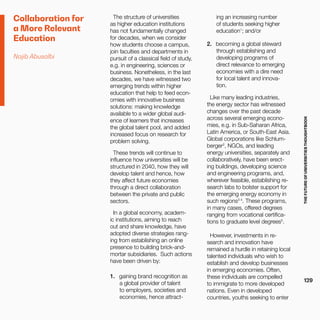 THEFUTUREOFUNIVERSITIESTHOUGHTBOOK
129
Collaboration for
a More Relevant
Education
Najib Abusalbi
The structure of universities
as higher education institutions
has not fundamentally changed
for decades, when we consider
how students choose a campus,
join faculties and departments in
pursuit of a classical field of study,
e.g. in engineering, sciences or
business. Nonetheless, in the last
decades, we have witnessed two
emerging trends within higher
education that help to feed econ-
omies with innovative business
solutions: making knowledge
available to a wider global audi-
ence of learners that increases
the global talent pool, and added
increased focus on research for
problem solving.
These trends will continue to
influence how universities will be
structured in 2040, how they will
develop talent and hence, how
they affect future economies
through a direct collaboration
between the private and public
sectors.
In a global economy, academ-
ic institutions, aiming to reach
out and share knowledge, have
adopted diverse strategies rang-
ing from establishing an online
presence to building brick-and-
mortar subsidiaries. Such actions
have been driven by:
1.	 gaining brand recognition as
a global provider of talent
to employers, societies and
economies, hence attract-
ing an increasing number
of students seeking higher
education1
; and/or
2.	 becoming a global steward
through establishing and
developing programs of
direct relevance to emerging
economies with a dire need
for local talent and innova-
tion.
Like many leading industries,
the energy sector has witnessed
changes over the past decade
across several emerging econo-
mies, e.g. in Sub-Saharan Africa,
Latin America, or South-East Asia.
Global corporations like Schlum-
berger2
, NGOs, and leading
energy universities, separately and
collaboratively, have been erect-
ing buildings, developing science
and engineering programs, and,
wherever feasible, establishing re-
search labs to bolster support for
the emerging energy economy in
such regions3 4
. These programs,
in many cases, offered degrees
ranging from vocational certifica-
tions to graduate level degrees5
.
However, investments in re-
search and innovation have
remained a hurdle in retaining local
talented individuals who wish to
establish and develop businesses
in emerging economies. Often,
these individuals are compelled
to immigrate to more developed
nations. Even in developed
countries, youths seeking to enter
 