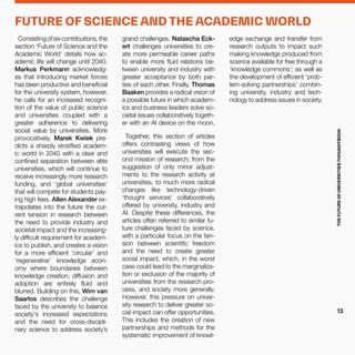 Consistingofsixcontributions,the
section ‘Future of Science and the
Academic World’ details how ac-
ademic life will change until 2040.
Markus Perkmann acknowledg-
es that introducing market forces
has been productive and beneficial
for the university system, however,
he calls for an increased recogni-
tion of the value of public science
and universities coupled with a
greater adherence to delivering
social value by universities. More
provocatively, Marek Kwiek pre-
dicts a sharply stratified academ-
ic world in 2040 with a clear and
confined separation between elite
universities, which will continue to
receive increasingly more research
funding, and ‘global universities’
that will compete for students pay-
ing high fees. Allen Alexander ex-
trapolates into the future the cur-
rent tension in research between
the need to provide industry and
societal impact and the increasing-
ly difficult requirement for academ-
ics to publish, and creates a vision
for a more efficient ‘circular’ and
‘regenerative’ knowledge econ-
omy where boundaries between
knowledge creation, diffusion and
adoption are entirely fluid and
blurred. Building on this, Wim van
Saarlos describes the challenge
faced by the university to balance
society's increased expectations
and the need for cross-discipli-
nary science to address society’s
grand challenges. Natascha Eck-
ert challenges universities to cre-
ate more permeable career paths
to enable more fluid relations be-
tween university and industry with
greater acceptance by both par-
ties of each other. Finally, Thomas
Baaken provides a radical vision of
a possible future in which academ-
ics and business leaders solve so-
cietal issues collaboratively togeth-
er with an AI device on the moon.
Together, this section of articles
offers contrasting views of how
universities will execute the sec-
ond mission of research; from the
suggestion of only minor adjust-
ments to the research activity at
universities, to much more radical
changes like technology-driven
‘thought services’ collaboratively
offered by university, industry and
AI. Despite these differences, the
articles often referred to similar fu-
ture challenges faced by science,
with a particular focus on the ten-
sion between scientific freedom
and the need to create greater
social impact, which, in the worst
case could lead to the marginaliza-
tion or exclusion of the majority of
universities from the research pro-
cess, and society more generally.
However, this pressure on univer-
sity research to deliver greater so-
cial impact can offer opportunities.
This includes the creation of new
partnerships and methods for the
systematic improvement of knowl-
edge exchange and transfer from
research outputs to impact such
making knowledge produced from
science available for free through a
‘knowledge commons’; as well as
the development of efficient ‘prob-
lem-solving partnerships’ combin-
ing university, industry and tech-
nology to address issues in society.
FUTURE OF SCIENCE AND THE ACADEMIC WORLD
THEFUTUREOFUNIVERSITIESTHOUGHTBOOK
13
 