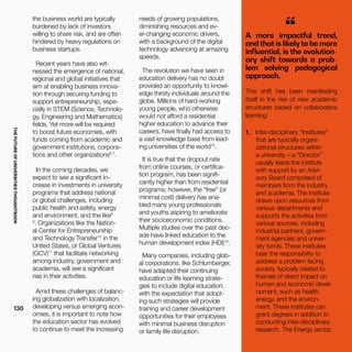 THEFUTUREOFUNIVERSITIESTHOUGHTBOOK
130
A more impactful trend,
and that is likely to be more
influential, is the evolution-
ary shift towards a prob-
lem solving pedagogical
approach.
“
This shift has been manifesting
itself in the rise of new academic
structures based on collaborative
learning:
1.	 Inter-disciplinary “Institutes”
that are typically organi-
zational structures within
a university – a “Director”
usually leads the institute
with support by an Advi-
sory Board comprised of
members from the industry
and academia. The institute
draws upon resources from
various departments and
supports the activities from
various sources, including
industrial partners, govern-
ment agencies and univer-
sity funds. These institutes
bear the responsibility to
address a problem facing
society, typically related to
themes of direct impact on
human and economic devel-
opment, such as health,
energy, and the environ-
ment. These institutes can
grant degrees in addition to
conducting inter-disciplinary
research. The Energy sector,
the business world are typically
burdened by lack of investors
willing to share risk, and are often
hindered by heavy regulations on
business startups.
Recent years have also wit-
nessed the emergence of national,
regional and global initiatives that
aim at enabling business innova-
tion through securing funding to
support entrepreneurship, espe-
cially in STEM (Science, Technolo-
gy, Engineering and Mathematics)
fields. Yet more will be required
to boost future economies, with
funds coming from academic and
government institutions, corpora-
tions and other organizations6 7
.
In the coming decades, we
expect to see a significant in-
crease in investments in university
programs that address national
or global challenges, including
public health and safety, energy
and environment, and the like8
9
. Organizations like the Nation-
al Center for Entrepreneurship
and Technology Transfer10
in the
United States, or Global Ventures
(GCV)11
that facilitate networking
among industry, government and
academia, will see a significant
rise in their activities.
Amid these challenges of balanc-
ing globalization with localization,
developing versus emerging econ-
omies, it is important to note how
the education sector has evolved
to continue to meet the increasing
needs of growing populations,
diminishing resources and ev-
er-changing economic drivers,
with a background of the digital
technology advancing at amazing
speeds.
The revolution we have seen in
education delivery has no doubt
provided an opportunity to knowl-
edge thirsty individuals around the
globe. Millions of hard-working
young people, who otherwise
would not afford a residential
higher education to advance their
careers, have finally had access to
a vast knowledge base from lead-
ing universities of the world12
.
It is true that the dropout rate
from online courses, or certifica-
tion program, has been signifi-
cantly higher than from residential
programs; however, the “free” (or
minimal cost) delivery has ena-
bled many young professionals
and youths aspiring to ameliorate
their socioeconomic conditions.
Multiple studies over the past dec-
ade have linked education to the
human development index (HDI)13
.
Many companies, including glob-
al corporations, like Schlumberger,
have adapted their continuing
education or life learning strate-
gies to include digital education,
with the expectation that adopt-
ing such strategies will provide
training and career development
opportunities for their employees
with minimal business disruption
or family life disruption.
 