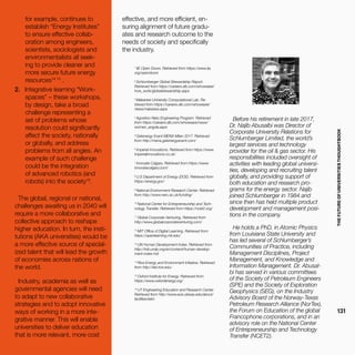 THEFUTUREOFUNIVERSITIESTHOUGHTBOOK
131
for example, continues to
establish “Energy Institutes”
to ensure effective collab-
oration among engineers,
scientists, sociologists and
environmentalists all seek-
ing to provide cleaner and
more secure future energy
resources14 15
.
2.	 Integrative learning “Work-
spaces” – these workshops,
by design, take a broad
challenge representing a
set of problems whose
resolution could significantly
affect the society, nationally
or globally, and address
problems from all angles. An
example of such challenge
could be the integration
of advanced robotics (and
robots) into the society16
.
The global, regional or national,
challenges awaiting us in 2040 will
require a more collaborative and
collective approach to reshape
higher education. In turn, the insti-
tutions (AKA universities) would be
a more effective source of special-
ized talent that will lead the growth
of economies across nations of
the world.
Industry, academia as well as
governmental agencies will need
to adapt to new collaborative
strategies and to adopt innovative
ways of working in a more inte-
grative manner. This will enable
universities to deliver education
that is more relevant, more cost
effective, and more efficient, en-
suring alignment of future gradu-
ates and research outcome to the
needs of society and specifically
the industry.
Before his retirement in late 2017,
Dr. Najib Abusalbi was Director of
Corporate University Relations for
Schlumberger Limited, the world’s
largest services and technology
provider for the oil & gas sector. His
responsibilities included oversight of
activities with leading global universi-
ties, developing and recruiting talent
globally, and providing support of
both education and research pro-
grams for the energy sector. Najib
joined Schlumberger in 1984 and
since then has held multiple product
development and management posi-
tions in the company.
He holds a PhD. in Atomic Physics
from Louisiana State University and
has led several of Schlumberger’s
Communities of Practice, including
Management Disciplines, Project
Management, and Knowledge and
Information Management. Dr. Abusal-
bi has served in various committees
of the Society of Petroleum Engineers
(SPE) and the Society of Exploration
Geophysics (SEG), on the Industry
Advisory Board of the Norway-Texas
Petroleum Research Alliance (NorTex),
the Forum on Education of the global
Francophone corporations, and in an
advisory role on the National Center
of Entrepreneurship and Technology
Transfer (NCET2).
1
IIE ​Open Doors. Retrieved from https://www.iie.
org/opendoors
2
Schlumberger Global Stewardship Report.
Retrieved from https://careers.slb.com/whoweare/
how_work/globalstewardship.aspx
3
Makerere University Computational Lab. Re-
trieved from https://careers.slb.com/whoweare/
news/makerere.aspx
4
Agostino-Neto Engineering Program. Retrieved
from https://careers.slb.com/whoweare/news/
women_angola.aspx
5
Getenergy Event MENA Milan 2017. Retrieved
from http://mena.getenergyevent.com/
6
Imperial Innovations. Retrieved from https://www.
imperialinnovations.co.uk/
7
Innovate Calgary. Retrieved from https://www.
innovatecalgary.com/
8
U.S Department of Energy (DOE). Retrieved from
https://energy.gov/
9
National Environment Research Center. Retrieved
from http://www.nerc.ac.uk/funding/
10
National Center for Entrepreneurship and Tech-
nology Transfer. Retrieved from https://ncet2.org/
11
Global Corporate Venturing. Retrieved from
http://www.globalcorporateventuring.com/
12
MIT Office of Digital Learning. Retrieved from
https://openlearning.mit.edu/
13
UN Human Development Index. Retrieved from
http://hdr.undp.org/en/content/human-develop-
ment-index-hdi
14
Rice Energy and Environment Initiative. Retrieved
from http://eei.rice.edu/
15
Oxford Institute for Energy. Retrieved from
https://www.oxfordenergy.org/
16
UT Engineering Education and Research Center.
Retrieved from http://www.ece.utexas.edu/about/
facilities/eerc
 
