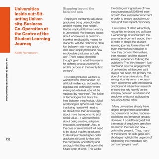 THEFUTUREOFUNIVERSITIESTHOUGHTBOOK
132
Universities
Inside out: Sit-
uating Univer-
sity-Business
Co-Operation at
the Centre of the
Student Learning
Journey
Keith Herrmann
Stepping beyond the
here and now
Employers constantly talk about
graduates being unemployable
and not meeting their needs1
.
Hence employability has currency
in universities. Yet there are issues
about whose voice is determin-
ing what employability means for
students, with the distinction often
lost between how many gradu-
ates are in employment and how
employable graduates actually
are2
. There is also often little
thought given to what this means
for defining what a university is
and its purpose in the twenty first
century3
.
By 2040 graduates will face a
world of work ‘mechanised’ by
artificial intelligence, automation,
big data and technology where
even graduate-level jobs will be
replaced by machines4
. The fusion
of technologies that blurs the
lines between the physical, digital
and biological spheres will mean
that being human will need to
be about more than knowledge,
about more than economic and
social value… it will need to be
about being creative, adaptive,
innovative, connected5
. And, in
the case of universities it will need
to be about enabling graduates
to develop and use higher-order
graduate attributes to deal with
the complexity, uncertainty and
ambiguity that they will face in the
future world of work. This will be
the distinguishing feature of how
the universities of 2040 will inter-
act with their external environment
in order to ensure graduate suc-
cess and their impact on society.
Universities of 2040 will actively
recognise, embrace and cultivate
a wider range of voices from the
external environment around them
in order to shape the student
learning journey. Universities will
invert themselves in relation to
how they connect themselves,
their research and the student
learning experience to bring the
outside in. The ‘third mission’ (out-
reach and external engagement)
of universities will become as it
always has been, the primary mis-
sion of what a university is. This
will significantly enrich the class-
room experience with professional
practice and infuse their research
in ways that rely heavily on the
interplay between academic and
employer whilst not subjugating
one voice to the other.
Many universities already have
degree programmes accredited
by professional bodies, trade as-
sociations and employer groups.
However, it could be argued that
the needs of employers are often
situated in the here and now –
only in the present. Thus, many
of the reports on skills gaps and
shortages highlight the urgency of
addressing the immediate con-
cerns employers have6
.
 