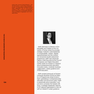 THEFUTUREOFUNIVERSITIESTHOUGHTBOOK
134134
Keith Herrmann is Director of Em-
ployability and Careers at the Uni-
versity of Surrey where he provides
strategic institution-wide leadership
on employability, careers, degree
apprenticeships and the universi-
ty’s renowned student placement
programme. Keith was previously
Deputy Chief Executive at the Council
for Industry and Higher Education
(CIHE) where he worked on research
about entrepreneurship education,
innovation policy, university-business
collaboration, career guidance and
STEM education.
Keith worked previously at Durham
University Business School as Direc-
tor of Programmes where he led a
team specialising in entrepreneurship
education and economic policy. Keith
is passionate about education, and
pro bono convenes the Careers Alli-
ance, a strategic leadership network
of 25 national organisations in the UK
with an interest in career guidance.
sense of self, Journal of Cultural Research, 11(3):
245-264; Cremin, C. (2010). Never employable
enough: The (im)possibility of satisfying the boss's
desire', Organization, 17(2): 131-149; In Chertsk-
ovskaya, E., Watt, P., Tramer, S., and Spoelstra, S.
(2013). Giving notice to employability, Ephemera:
Theory and Politics in Organization, Vol 13, No. 4,
Mayfly Books.
THEFUTUREOFUNIVERSITIESTHOUGHTBOOK
 