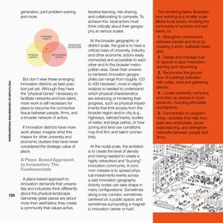 THEFUTUREOFUNIVERSITIESTHOUGHTBOOK
136
generation, joint problem-solving,
and more.
But don’t view these emerging
innovation districts as best prac-
tice just yet. Although they have
the “physical bones” necessary to
facilitate networks and lure talent,
more work is still necessary for
place to become the connective
tissue between people, firms, and
a broader network of actors.
If innovation districts have more
work ahead, imagine what this
means for other university and
economic clusters that have never
considered the strategic value of
place.
A Place-Based Approach
to Innovation: The
Fundamentals
A place-based approach to
innovation demands that universi-
ties and industries think differently
about the physical landscape.
Genuinely great places are about
more than aesthetics; they create
a community that values active,
iterative learning, risk sharing,
and collaborating to compete. To
achieve this, local actors must
think critically about their geogra-
phy at various scales.
At the broader geographic or
district scale, the goal is to have a
critical mass of university, industry
and other economic actors easily
connected and accessible to each
other and to the broader metro-
politan area. Given that universi-
ty-centered innovation geogra-
phies can range from roughly 120
to 400 hectares5
, more in-depth
analysis is needed to understand
which physical characteristics
are advancing or hindering their
progress, such as physical imped-
iments that limit access from the
broader region and/or city (e.g.,
highways, railroad tracks, bodies
of water, and large parks), or how
zoning and land use conditions
may limit firm and talent connec-
tivity.
At the nodal scale, the ambition
is to create the level of density
and mixing needed to create a
highly networked and “buzzing”
innovation community. A com-
mon mistake is to spread phys-
ical investments evenly across
a vast innovation geography.
Activity nodes can take shape in
many configurations: Sometimes
along a key corridor; sometimes
centered on a public space; and
sometimes surrounding a magnet-
ic innovation center or hub6
.
The rendering below illustrates
how working at a smaller scale
allows local actors, involving the
community of workers and resi-
dents, to:
1.	 Strengthen connections
between people and firms by
creating a short, walkable street
grid.
2.	 Design and manage pub-
lic spaces to spur interaction,
learning and networking.
3.	 Reconceive the ground
floor of buildings activated
with cafés, retail and gathering
places. 
4.	 Locate university, company,
and start-up spaces in close
proximity, including affordable
workspaces.
5.	 Concentrate on program-
ming—activities that help incu-
bate new enterprises, accel-
erate learning, and strengthen
networks between people and
firms.
 