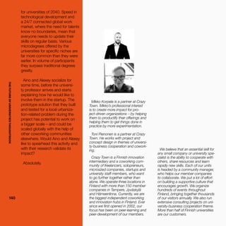 THEFUTUREOFUNIVERSITIESTHOUGHTBOOK
140140
Mikko Korpela is a partner at Crazy
Town. Mikko’s professional interest
is to create more impact for pro-
ject-driven organizations – by helping
them to productify their offerings and
helping them to get things done in
practice by more experimentation.
Toni Pienonen is a partner at Crazy
Town. He works with project and
concept design in themes of universi-
ty-business cooperation and cowork-
ing.
Crazy Town is a Finnish innovation
intermediary and a coworking com-
munity of freelancers, solopreneurs,
microsized companies, startups and
university staff members, who want
to go further together rather than
alone. We operate three locations in
Finland with more than 150 member
companies in Tampere, Jyväskylä
and Hämeenlinna. Currently, we are
the biggest independent coworking
and innovation hubs in Finland. Ever
since we first opened in 2002, our
focus has been on peer-learning and
peer-development of our members.
for universities of 2040. Speed in
technological development and
a 24/7 connected global work
market, where the need for talents
know no boundaries, mean that
everyone needs to update their
skills on regular basis. Various
microdegrees offered by the
universities for specific niches are
far more common than they were
earlier. In volume of participants
they surpass traditional degrees
greatly.
Aino and Alexey socialize for
some time, before the universi-
ty professor arrives and starts
explaining how he would like to
involve them in the startup. The
prototype solution that they built
and tested for a local urbaniza-
tion-related problem during the
project has potential to work on
a bigger scale – and could be
scaled globally with the help of
other coworking communities
elsewhere. Would Aino and Alexey
like to spearhead this activity and
with their research validate its
impact?  
Absolutely.
We believe that an essential skill for
any small company or university spe-
cialist is the ability to cooperate with
others, share resources and learn
rapidly new skills. Each of our units
is headed by a community manager,
who helps our member companies
to collaborate. We put a lot of effort
on building a supportive culture that
encourages growth. We organize
hundreds of events throughout
Finland, bringing together thousands
of our visitors annually. We also run
extensive consulting projects on uni-
versity-business cooperation theme.
More than half of Finnish universities
are our customers.
THEFUTUREOFUNIVERSITIESTHOUGHTBOOK
 