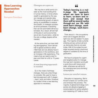 THEFUTUREOFUNIVERSITIESTHOUGHTBOOK
141
New Learning
Approaches
Needed
Rumyana Trencheva
Changes are upon us
We may live in what some con-
sider as the most exciting time
in human history; in times where
wealth is generated by the way
we manage and operate data.
The exponential growth of data is
giving us possibilities to analyze
and predict, to redesign process-
es and businesses. Everything
that can be automated will be au-
tomated. As a result, almost half
of the jobs in some economies
are at risk of automation, while for
the rest a college degree will be
needed.
At the same time, we have shift-
ing demographics. Soon almost
half of global workforce will be
millennials and we already have 5
generations in the workforce, and
an increase in life expectancy. This
means that we need to start to
plan and think for a 60 or 70 years
career.
A new learning approach
is needed
So in the midst of all these
changes, there are a few things
to consider. We used to have a
learning approach with 3 stages
– learn, work and retire. However,
for modern times a new learning
approach is necessary.
Today’s learning is a mul-
ti-stage life approach,
where we have to learn
to learn, un-learn and re-
learn, and accept that
there will be several cycles
through-out our life with
work-learn-change, work-
learn-change, work-learn-
change…
“
Think about it – the occupations
which are in biggest demand
right now did not existed 10 years
ago. The majority of kids currently
entering primary school will end
up doing jobs that do not exist
today. Half of the subject knowl-
edge acquired during a technical
degree is outdated by the time of
graduation.
We have to prepare for urgent
and targeted action to manage
the near-term transition and build
a work-force with future proof
skills, otherwise we will be hit
by unemployment and shrinking
consumptions.
Leave our comfort zones
Disruption is happening. We’re
forced to leave our comfort zone
and embrace this process. The
majority of global technology com-
panies are already engaging in
social projects for active adoption
and mastering of IT skills at much
 