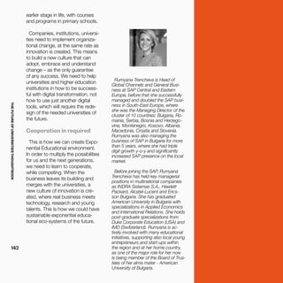 THEFUTUREOFUNIVERSITIESTHOUGHTBOOK
142
Rumyana Trencheva is Head of
Global Channels and General Busi-
ness at SAP Central and Eastern
Europe, before that she successfully
managed and doubled the SAP busi-
ness in South-East Europe, where
she was the Managing Director of the
cluster of 10 countries: Bulgaria, Ro-
mania, Serbia, Bosnia and Herzego-
vina, Montenegro, Kosovo, Albania,
Macedonia, Croatia and Slovenia.
Rumyana was also managing the
business of SAP in Bulgaria for more
than 5 years, where she had triple
digit growth y-o-y and significantly
increased SAP presence on the local
market.
Before joining the SAP, Rumyana
Trencheva has held key managerial
positions in multinational companies
as INDRA Sistemas S.A., Hewlett
Packard, Alcatel-Lucent and Erics-
son Bulgaria. She has graduated
American University in Bulgaria with
specializations in Applied Economics
and International Relations. She holds
post-graduate specializations from
Duke Corporate Education (USA) and
IMD (Switzerland). Rumyana is ac-
tively involved with many educational
initiatives, supporting also local young
entrepreneurs and start-ups within
the region and at her home country,
as one of the major role for her now
is being member of the Board of Trus-
tees of her alma mater - American
University of Bulgaria.
earlier stage in life, with courses
and programs in primary schools.
Companies, institutions, universi-
ties need to implement organiza-
tional change, at the same rate as
innovation is created. This means
to build a new culture that can
adopt, embrace and understand
change – as the only guarantee
of any success. We need to help
universities and higher education
institutions in how to be success-
ful with digital transformation, not
how to use just another digital
tools, which will require the rede-
sign of the needed universities of
the future.
Cooperation in required
This is how we can create Expo-
nential Educational environment.
In order to multiply the possibilities
for us and the next generations,
we need to learn to cooperate,
while competing. When the
business leaves its building and
merges with the universities, a
new culture of innovation is cre-
ated, where real business meets
technology, research and young
talents. This is how we could have
sustainable exponential educa-
tional eco-systems of the future.
 