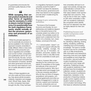 THEFUTUREOFUNIVERSITIESTHOUGHTBOOK
148
While accepting that cer-
tainproductstandardsand
other forms of regulation
may be necessary in order
to assure market transpar-
ency,itisquestionablehow
far such regulatory frame-
works should actually af-
fect the structure, govern-
ance and processes of an
institution.
“
While this principle approach is
true for practically any product or
service available in the market, the
approach towards universities is
totally different. More or less every
little item of the production pro-
cess is regulated and controlled
such as the number, composition
and qualifications set for full- and
part-time faculty, the size, compo-
sition, structure and competencies
and interaction of boards, senates
and other governance structures,
the minimum and maximum num-
ber of credits allocated to certain
topics etc.
Many of these regulations are
not only costly and time-consum-
ing, they above all kill innovation,
creativity, inspiration and engage-
ment. Would Tesla, Apple, Uber
or other companies have been
brought into life, if they had been
er guarantees and ensures the
promised quality features of that
product.
in a regulatory framework a typical
university would find itself in?
Shouldn’t we leave the decisions
on the structure, governance and
other input factors to the suppliers
and see which models bring the
best results?
Engage in pre-university
activities
The future of the European
Economy and Society, its com-
petitiveness and resilience depend
less on the performance of its
university system but rather on its
schools. One probably would not
expect such a statement from the
Rector of a university. I am, never-
theless, convinced of its truth.
If a school-system doesn’t en-
courage and support attitudes like
curiosity, creativity, courage, the
value and joy of innovation, ex-
ploration, encounter, creation, trial
and error, there is only little funda-
ment for universities to build upon.
There is, however, little under-
standing for the continuous com-
plaints of universities on the quality
and attitude of the outcome of
some school systems. Why don’t
they take action and engage more
in the pre-university education?
Why do they not think of mergers,
acquisitions, joint projects, con-
tractual agreements and other ac-
tivities of engagement in order to
improve, support and incentivize
the work, productivity and out-
come of schools? I am convinced
that universities will have to en-
gage more actively, strongly and
systematically in schools in the
future; they will have to extend
their value creation chain and lev-
erage their own outcome. They
may do this on their own, togeth-
er with other universities or also
with non-academic institutions
like companies which identify
that such an approach may also
be highly relevant for their own
future.
Publishing houses and
media companies enter-
ing academia
Publishing houses are searching
for, identifying collecting, revising,
editing, visualizing, publishing,
marketing and communicating
knowledge. The same or similar
functions are true for universities
with no or little amendments.
With information and interactions
becoming more and more digital
and available at one’s finger-tips,
the function, role and business
model of publishing houses
will more and more merge with
academia. Publishing houses
with academic textbooks in their
portfolio have the knowledge
collected, revised, visualized etc.
They have access to professors,
researchers, reviewers, to the
production of teaching material,
quality control, logistics and the
student market as well as to
communication technology. Why
then leave an attractive business
 