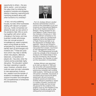 THEFUTUREOFUNIVERSITIESTHOUGHTBOOK
149
opportunity to others – the aca-
demic sector – and not extend
the value chain by entering the
academic business and engaging
directly in teaching, examining and
mentoring students along with
other functions of a university?
In fact, not only publishing
houses, but also other businesses
dealing with relevant competen-
cies (e.g. media companies) can
already be seen as new actors in
the academic field. Who is work-
ing together with whom will be
changing in the future, and new
business models will emerge.
How can one get access to
knowledge (e.g. search engines),
reach young people as future
employees (e.g. social networks),
identify start-up technologies and
investors etc.? These are ques-
tions which may help to identify
where new players, alliances,
takeovers, compositions of
players etc. may arise, enter the
market and be potentially highly
disruptive. The education system
has been operating in specific
ways; however, university struc-
tures are open and also vulnerable
to new approaches of educa-
tion, research and the transfer of
academic knowledge which will
support innovation and strengthen
the competitiveness of enterprises
and the economy.
Prof. Dr. Andreas Altmann studied
Business Administration and Eco-
nomics at the Universities of Linz and
Innsbruck and International Relations
at the Johns Hopkins University in
Bologna. Having received his doc-
toral degree in Public Finance from
the University of Innsbruck in 1993,
Andreas Altmann embarked on his
academic career as a postdoctoral
researcher first at the Department
of Public Finance and later on at
the Department of Strategic Man-
agement. There he got involved in
designing, creating and building up a
new school from scratch, now known
as MCI Management Center Inns-
bruck – The Entrepreneurial School®,
under the umbrella of the University of
Innsbruck, the Federal State of Tyrol,
the City of Innsbruck, the Chamber
of Commerce, the Chamber of Labor
and the Association of Industrialists.
Andreas Altmann was appointed
as its start-up director in 1995 and
has since then with expanded MCI
into an internationally acknowledged
autonomous university with currently
3300 students, 1000 faculty and staff,
250 partner universities, thousands of
successful alumni around the globe,
several spin-offs and numerous
academic awards and distinctions.
Andreas Altmann’s expertise is valued
in a variety of boards, councils and
regulatory bodies and has formed
the ground for the conferral of the
Knight’s Cross by the President of the
Republic of Austria as well as other
distinguished acknowledgements. THEFUTUREOFUNIVERSITIESTHOUGHTBOOK
149
 