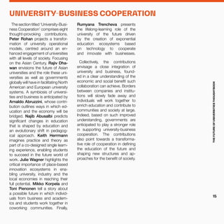 The section titled ‘University-Busi-
ness Cooperation’ comprises eight
thought-provoking contributions.
Peter Rohan projects a transfor-
mation of university operational
models, centred around an en-
hanced engagement of universities
with all levels of society. Focusing
on the Asian Century, Rajiv Dha-
wan envisions the future of Asian
universities and the role these uni-
versities as well as governments
globally will have in facilitating North
American and European university
systems. A symbiosis of universi-
ties and business is anticipated by
Arnaldo Abruzzini, whose contri-
bution outlines ways in which ed-
ucation and the economy will be
bridged. Najib Abusalbi predicts
significant changes in education
that is shaped by education and
an evolutionary shift in pedagog-
ical approach. Keith Herrmann
imagines practice and theory as
part of a co-designed single learn-
ing experience, enabling students
to succeed in the future world of
work. Julie Wagner highlights the
critical importance of place-based
innovation ecosystems in ena-
bling university, industry and the
local economies in reaching their
full potential. Mikko Korpela and
Toni Pienonen tell a story about
a possible future in which individ-
uals from business and academ-
ics and students work together in
coworking communities. Finally,
Rumyana Trencheva presents
the lifelong-learning role of the
university of the future driven
by the creation of exponential
education ecosystems based
on technology to cooperate
and innovate with businesses.
Collectively, the contributions
envisage a close integration of
university and business, found-
ed in a clear understanding of the
economic and social benefit such
collaboration can achieve. Borders
between companies and institu-
tions will slowly fade away and
individuals will work together to
enrich education and contribute to
communities and society at large.
Indeed, based on such improved
understanding, governments are
anticipated to play a stronger role
in supporting university-business
cooperation. The contributions
also point towards a transforma-
tive role of cooperation in defining
the education of the future and
shaping new structures and ap-
proaches for the benefit of society.
UNIVERSITY-BUSINESS COOPERATION
THEFUTUREOFUNIVERSITIESTHOUGHTBOOK
15
 