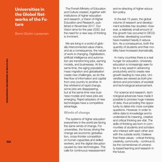 THEFUTUREOFUNIVERSITIESTHOUGHTBOOK
150150
Universities in
the Global Net-
works of the Fu-
ture
Sanni Grahn-Laasonen
The Finnish Ministry of Education
and Culture created, together with
institutions of higher education
and research, a Vision of Higher
Education and Research, pub-
lished in November 2017. Our
Vision aims for the year 2030, but
the need for a new way of thinking
is imminent.
We are living in a world of glob-
ally interconnected value chains,
and as a consequence, the nature
of work is changing. Digitalisation,
artificial intelligence and automa-
tion are transforming jobs, earning
models, and businesses. At the
same time, the aging population,
mass migration and globalisation
create new challenges, as do the
free flow of information and capital
from one country to another. In
this whirlwind of rapid change,
some jobs are disappearing,
but at the same time new busi-
ness models and news jobs are
emerging. Rapid adopters of new
technologies have a competitive
advantage.
Winds of change
The systems of higher education
everywhere in the world are facing
the same winds of change. For
universities, the forces driving the
change are economic globalisa-
tion, cross-frontier competition
on human capacities and skilled
workers, and the digital disruption
caused by new technologies. This
calls for continuous reassessment
and re-directing of higher educa-
tion policy.
In the last 15 years, the global
volume of research and develop-
ment activities has doubled. How-
ever, a relatively small amount of
this growth has occurred in OECD
countries: developing countries
have invested heavily in educa-
tion. As a consequence, both the
quantity of students and their mo-
bility have increased dramatically.
In many countries there is a real
hunger for education. University
education is increasingly seen to
be in a key asset in advancing
productivity and to create new
growth leading to new jobs. Uni-
versities are viewed as both pre-
dictors and promoters of societal
and technological advancement.
For science and research, tech-
nological advances have made it
possible to process huge masses
of data, thus providing the oppor-
tunity to delve into more complex
questions. However, in order to
refine data to knowledge and to
understand its meaning, creative
and critical thinking are vital. The
skills of thinking are born in com-
munities of students and scholars
who interact with each other and
with the outside world. I believe
that these values - critical thinking,
creativity, community - continue to
be the cornerstones of universi-
ty-based learning and research in
the future.
THEFUTUREOFUNIVERSITIESTHOUGHTBOOK
 