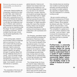 THEFUTUREOFUNIVERSITIESTHOUGHTBOOK
151
global networks. Science and
research have always been truly
global human endeavours, but
new technology takes this change
to a new level. In the networks
of the future, scholars, teachers,
and students exchange ideas and
share information both on digital
platforms and face to face. It is
vital that business life and public
administration take part in these
exchanges. For higher education
policy this means that university
funding criteria must recognise
and reward international net-
working and exchange as well as
collaboration with businesses and
industries.
The diverging, specialised needs
of the working life emphasise the
importance of learning to learn
and of continuous life-long learn-
ing. This is true for all parts of the
educational system. It is impor-
tant to consider what fast-paced
change in business and work
means for the contents of higher
education. As the "use by dates"
of knowledge acquired today
keep moving closer and closer,
it is likely that our understanding
of what high education and deep
learning mean shall change.
This change brings into focus
the need for deep collaboration
between autonomous universities
and businesses to prevent a gap
between the contents of aca-
demic study and the needs of the
working life. It is equally important
Furthermore, a university
career needs to be an at-
tractive choice for young
people. As a final point, we
need to understand that in
a world of rapid evolution
and change, the legislation
concerning higher educa-
tion cannot be too restric-
tive: flexibility needs to be
a built-in feature of univer-
sities.
“
that university doors be revolving:
new models of continuing higher
education and life-long learning
are needed to enable updating
the capacities of degree-holders.
This has implications on university
funding as well.
We are currently working out
what the consequences of these
changes are for higher education
policy in Finland. Some aspects
are already quite clear: The future
calls for more education, more
capacity-building and more skills.
The competition in a global econ-
omy can be fierce; therefore small
countries - such as Finland - need
to ensure the inclusiveness and
equity of education. Only then can
we make sure that no potential
talent is lost.
Access to science as open
as possible, as closed as
necessary
Democratic, liberal societies are
increasingly underlining the need
for open data, open results and
open decision-making. On the
other hand, a growing amount of
commercial interests are based on
having access to information that
no one else has (intellectual prop-
erty). In Finland, open science is
the spearhead of national science
policy, and we are operating under
the slogan "As open as possible,
as closed as necessary". We are
confident that this way of think-
ing will spread significantly in the
coming years.
In the coming years, research
and innovation will be increasingly
seen as a process of co-crea-
tion in which both the producers
and consumers of information
take part. Calls for phenome-
non-based, open and multidis-
ciplinary research are getting
stronger. It is getting clearer that
the big challenges facing the hu-
manity - such as climate change,
the elimination of poverty, or the
strengthening of democracy - can
only be met through more knowl-
edge, more research, and more
international co-operation.
A digital future
The universities of the future will
increasingly seek to take part in
 